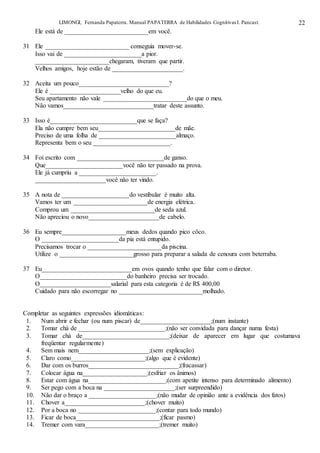 LIMONGI, Fernanda Papaterra. Manual PAPATERRA de Habilidades CognitivasI. Pancast. 22
Ele está de __________________________em você.
31 Ele __________________________ conseguia mover-se.
Isso vai de ________________________a pior.
_______________________chegaram, tiveram que partir.
Velhos amigos, hoje estão de ______________________.
32 Aceita um pouco____________________________?
Ele é ______________________velho do que eu.
Seu apartamento não vale __________________________do que o meu.
Não vamos____________________________tratar deste assunto.
33 Isso é___________________________que se faça?
Ela não cumpre bem seu________________________de mãe.
Preciso de uma folha de ________________________almaço.
Representa bem o seu ________________________.
34 Foi escrito com ___________________________de ganso.
Que________________________você não ter passado na prova.
Ele já cumpriu a ________________________.
______________________você não ter vindo.
35 A nota de _____________________do vestibular é muito alta.
Vamos ter um _______________________de energia elétrica.
Comprou um __________________________de seda azul.
Não apreciou o novo______________________de cabelo.
36 Eu sempre____________________meus dedos quando pico côco.
O ________________________da pia está entupido.
Precisamos trocar o _______________________da piscina.
Utilize o _______________________grosso para preparar a salada de cenoura com beterraba.
37 Eu____________________________em ovos quando tenho que falar com o diretor.
O___________________________do banheiro precisa ser trocado.
O______________________salarial para esta categoria é de R$ 400,00
Cuidado para não escorregar no __________________________molhado.
Completar as seguintes expressões idiomáticas:
1. Num abrir e fechar (ou num piscar) de______________________;(num instante)
2. Tomar chá de ___________________________;(não ser convidada para dançar numa festa)
3. Tomar chá de___________________________;(deixar de aparecer em lugar que costumava
freqüentar regularmente)
4. Sem mais nem______________________;(sem explicação)
5. Claro como_______________________;(algo que é evidente)
6. Dar com os burros____________________________;(fracassar)
7. Colocar água na____________________;(esfriar os ânimos)
8. Estar com água na________________________;(com apetite intenso para determinado alimento)
9. Ser pego com a boca na ______________________;(ser surpreendido)
10. Não dar o braço a _____________________;(não mudar de opinião ante a evidência dos fatos)
11. Chover a_________________________;(chover muito)
12. Por a boca no ________________________;(contar para todo mundo)
13. Ficar de boca__________________________;(ficar pasmo)
14. Tremer com vara_______________________;(tremer muito)
 