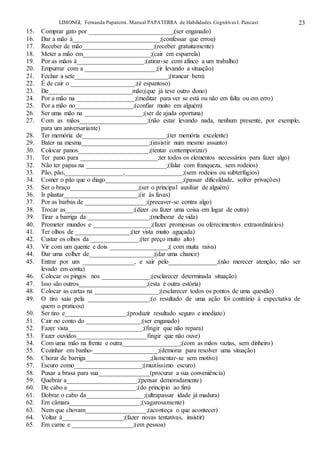 LIMONGI, Fernanda Papaterra. Manual PAPATERRA de Habilidades CognitivasI. Pancast. 23
15. Comprar gato por __________________________;(ser enganado)
16. Dar a mão à___________________________;(confessar que errou)
17. Receber de mão______________________;(receber gratuitamente)
18. Meter a mão em_____________________;(cair em esparrela)
19. Por as mãos à_____________________;(atirar-se com afinco a um trabalho)
20. Empurrar com a ______________________;(ir levando a situação)
21. Fechar a sete_____________________________;(trancar bem)
22. É de cair o ____________________;(é espantoso)
23. De__________________________mão;(que já teve outro dono)
24. Por a mão na __________________;(meditar para ver se está ou não em falta ou em erro)
25. Por a mão no__________________;(confiar muito em alguém)
26. Ser uma mão na __________________;(ser de ajuda oportuna)
27. Com as mãos_____________________;(não estar levando nada, nenhum presente, por exemplo,
para um aniversariante)
28. Ter memória de__________________________;(ter memória excelente)
29. Bater na mesma_____________________;(insistir num mesmo assunto)
30. Colocar panos______________________;(tentar contemporizar)
31. Ter pano para ________________________;ter todos os elementos necessários para fazer algo)
32. Não ter papas na _________________________;(falar com franqueza, sem rodeios)
33. Pão, pão,__________________,__________________;(sem rodeios ou subterfúgios)
34. Comer o pão que o diago________________________;(passar dificuldade, sofrer privações)
35. Ser o braço_____________________;(ser o principal auxiliar de alguém)
36. Ir plantar_______________________;(ir às favas)
37. Por as barbas de ___________________;(precaver-se contra algo)
38. Trocar as_____________________;(dizer ou fazer uma coisa em lugar de outra)
39. Tirar a barriga da ___________________;(melhorar de vida)
40. Prometer mundos e __________________;(fazer promessas ou oferecimentos extraordinários)
41. Ter olhos de _________________;(ter vista muito aguçada)
42. Custar os olhos da _______________;(ter preço muito alto)
43. Vir com um quente e dois __________________;( com muita raiva)
44. Dar uma colher de____________________;(dar uma chance)
45. Entrar por um ________________, e sair pelo_______________;(não merecer atenção, não ser
levado em conta)
46. Colocar os pingos nos _______________;(esclarecer determinada situação)
47. Isso são outros_____________________;(esta é outra estória)
48. Colocar as cartas na ____________________;(esclarecer todos os pontos de uma questão)
49. O tiro saiu pela ___________________;(o resultado de uma ação foi contrário à expectativa de
quem o praticou)
50. Ser tiro e___________________;(produzir resultado seguro e imediato)
51. Cair no conto do _________________;(ser enganado)
52. Fazer vista_______________________;(fingir que não repara)
53. Fazer ouvidos______________________fingir que não ouve)
54. Com uma mão na frente e outra__________________;(com as mãos vazias, sem dinheiro)
55. Cozinhar em banho-____________________;(demorar para resolver uma situação)
56. Chorar de barriga____________________;(lamentar-se sem motivo)
57. Escuro como_____________________;(muitíssimo escuro)
58. Puxar a brasa para sua________________(procurar a sua conveniência)
59. Quebrar a______________________;(pensar demoradamente)
60. De cabo a _____________________;(do princípio ao fim)
61. Dobrar o cabo da__________________;(ultrapassar idade já madura)
62. Em câmara______________________;(vagarosamente)
63. Nem que chovam___________________;(aconteça o que acontecer)
64. Voltar à___________________;(fazer novas tentativas, insistir)
65. Em carne e ___________________;(em pessoa)
 