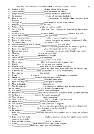 LIMONGI, Fernanda Papaterra. Manual PAPATERRA de Habilidades CognitivasI. Pancast. 24
66. Queimar o último____________________;(lançar mão do último recurso)
67. Com a corda no_____________________;(estar em apuros, em aperto)
68. Dançar na corda______________________;(ver-se em situação embaraçosa)
69. Ter as costas__________________________;(estar sob a proteção de alguém)
70. Entre a cruz e a _______________________;(num dilema, em situação crítica, sem saber como
livrar-se)
71. Ter culpa no _______________________;(estar implicado em um delito ou falta)
72. Dar para______________________;(não dar certo)
73. Voltar à estaca__________________;(voltar ao ponto de partida)
74. Ser o fim da___________________;(ser uma coisa extremamente desagradável, inconveniente,
absurda)
75. Se ficar o bicho__________________,se correr o bicho_______________;(situação sem saída)
76. Cor de burro quando__________________;(cor indefinida)
77. Não embarcar em canoa__________________;(não se meter em negócios arriscados)
78. Ensinar o padre-nosso ao_______________;(ensinar uma coisa que a pessoa está cansada de saber)
79. Ser pau para toda____________________;(prestar-se a tudo)
80. Mostrar com quantos paus se faz uma__________________;(dar uma lição)
81. Chorar sobre leite________________;(lamentar-se de males para os quais não há mais o que fazer)
82. Bater com a língua nos _______________;(falar indiscretamente, revelar um segredo)
83. Dar tapa com luva de___________________;(responder ou agir com modo delicado, mas irônico)
84. Manteiga____________________;(pessoa que chora à toa)
85. De mãos___________________;(impossibilitado de agir)
86. Trocar seis por _________________;(dar na mesma)
87. Tirar o cavalinho da__________________;(desistir de um intento)
88. Mover céus e ___________________;(fazer todo o possível para conseguir algo)
89. Caiu do____________________;(veio em boa hora, sem esperar)
90. Por seus belos__________________;(sem obter em troca nenhuma vantagem)
91. Andar de ceca em________________;(andar por várias terras; ir por toda a parte em busca de algo)
92. Ir de vento em_______________;(com as circunstâncias a favor, prosperamente)
93. Não pregar os__________________;(não dormir)
94. Ir num_______________e voltar no__________________;(rapidamente, sem demorar)
95. Dormir no _______________;(demorar para tomar providências)
96. A vaca foi para o____________________;(as coisas deram errado)
97. Fazer com um pé nas_________________;(com grande facilidade)
98. Meter os pés pelas__________________;(atrapalhar-se)
99. Não dar ponto sem__________________;(ser interesseiro, não fazer nada sem visar vantagem)
100. Ou oito ou__________________;(ou tudo ou nada, sem meio termo)
101. Não arredar__________________;(não se afastar de um lugar)
102. Ser dono do seu_______________;(não ter que dar satisfação a ninguém; fazer o que bem entender)
103. Ser fora de_______________;(ser fora do comum; excepcional)
104. Ver o sol nascer____________________;(estar encarcerado)
105. Tapar o sol com a ___________________;(fugir à evidência; negar o evidente)
106. Dormir a sono__________________;(dormir profundamente)
107. Cair a sopa no ________________;(vir uma coisa muito a propósito)
108. Rir o roto do___________________;(zombar de outrem por defeitos que também lhe são próprios)
109. Fazer e____________________;(fazer livremente o que bem entender)
110. Do tempo do(a)__________________;(muito antigo)
111. Fazer uma_________________;(arrecadar dinheiro de várias pessoas para a compra ou realização
de algo)
112. Jogar verde para colher_______________;(mediante perguntas hábeis, fazer alguém contar um fato
ou revelar um segredo)
113. Jogar um balde de água_________________;(esfriar os ânimos)
114. Chorar________________;(pedir insistentemente algo que lhe é negado)
115. Às_________________maravilhas; (muito bem, excelentemente)
 