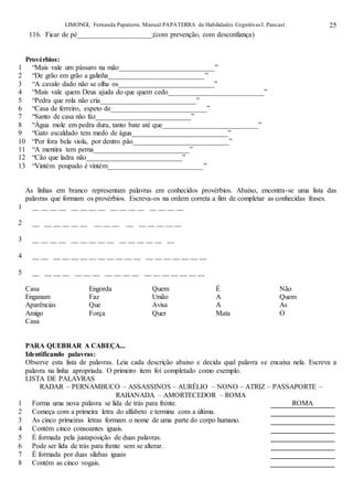 LIMONGI, Fernanda Papaterra. Manual PAPATERRA de Habilidades CognitivasI. Pancast. 25
116. Ficar de pé_____________________;(com prevenção, com desconfiança)
Provérbios:
1 “Mais vale um pássaro na mão___________________________”
2 “De grão em grão a galinha___________________________”
3 “A cavalo dado não se olha os___________________________”
4 “Mais vale quem Deus ajuda do que quem cedo___________________________”
5 “Pedra que rola não cria___________________________”
6 “Casa de ferreiro, espeto de___________________________”
7 “Santo de casa não faz___________________________”
8 “Água mole em pedra dura, tanto bate até que___________________________”
9 “Gato escaldado tem medo de água___________________________”
10 “Por fora bela viola, por dentro pão___________________________”
11 “A mentira tem perna___________________________”
12 “Cão que ladra não___________________________”
13 “Vintém poupado é vintém___________________________”
As linhas em branco representam palavras em conhecidos provérbios. Abaixo, encontra-se uma lista das
palavras que formam os provérbios. Escreva-os na ordem correta a fim de completar as conhecidas frases.
1 __ __ __ __ __ __ __ __ __ __ __ __ __ __ __ __
2 __ __ __ __ __ __ __ __ __ __ __ __ __ __ __
3 __ __ __ __ __ __ __ __ __ __ __ __ __ __ __
4 __ __ __ __ __ __ __ __ __ __ __ __ __ __ __ __ __ __ __
5 __ __ __ __ __ __ __ __ __ __ __ __ __ __ __ __ __ __
Casa Engorda Quem É Não
Enganam Faz União A Quem
Aparências Que Avisa A As
Amigo Força Quer Mata O
Casa
PARA QUEBRAR A CABEÇA...
Identificando palavras:
Observe esta lista de palavras. Leia cada descrição abaixo e decida qual palavra se encaixa nela. Escreva a
palavra na linha apropriada. O primeiro item foi completado como exemplo.
LISTA DE PALAVRAS
RADAR – PERNAMBUCO – ASSASSINOS – AURÉLIO – NONO – ATRIZ – PASSAPORTE –
RABANADA – AMORTECEDOR – ROMA
1 Forma uma nova palavra se lida de trás para frente. ROMA
2 Começa com a primeira letra do alfabeto e termina com a última.
3 As cinco primeiras letras formam o nome de uma parte do corpo humano.
4 Contém cinco consoantes iguais.
5 É formada pela justaposição de duas palavras.
6 Pode ser lida de trás para frente sem se alterar.
7 É formada por duas sílabas iguais
8 Contém as cinco vogais.
 