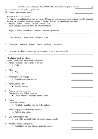 LIMONGI, Fernanda Papaterra. Manual PAPATERRA de Habilidades CognitivasI. Pancast. 26
9 É formada por três palavras justapostas.
10 Contém quatro vogais iguais.
Características das palavras:
As palavras em cada item tem algo em comum. Observe-as com atenção e repare em que elas são parecidas.
Escreva sua explanação nas linhas abaixo. O primeiro item foi completado como exemplo.
1 Abacate – defeito – efusivo – história – nosso – uva
Todas começam com duas letras em ordem alfabética.
2 Regato – furacão – camaleão – carrapato – aparato – geringonça
3 Legal – elefante – riscar – xerox – miragem – sós
4 Ostracismo – tatuagem – boicote – galope – patologia – saponáceo
5 Capoeira – serrilhado – transtornar – experimental – estridentes – geografia
Significado duplo ou triplo:
Qual é a palavra que possui estes significados:
1 Parte do vestuário onde se enfia os braços;
 Fruta.
2 Pipa;
 Ave.
3 Parte anterior do pescoço;
 Entrada ou abertura estreita.
4 Acontecimento, fato;
 Relação amorosa.
5 Pequena mensagem escrita;
Passagem de trem, ônibus ou metrô;
 Cédula numerada em jogos de rifa e loteria.
6 Destro;
Leal, franco, sincero;
 Faculdade concedida pela lei; poder legítimo.
7 Pedaço de papel de determinado tamanho;
 Parte de uma planta.
8 Que custa um preço alto;
 Que é tido em grande valor ou estima; querido, amado.
9 Assento, com ou sem encosto;
 Estabelecimento que guarda e empresta dinheiro.
 