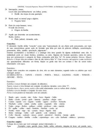 LIMONGI, Fernanda Papaterra. Manual PAPATERRA de Habilidades CognitivasI. Pancast. 28
24 Interrupção, pausa;
Local onde para habitualmente um ônibus; ponto;
 Desfile das tropas de uma guarnição
25 Renda anual ou mensal paga a alguém;
 Pequeno hotel.
26 Parte do corpo humano; torso;
O caule das árvores;
 Origem de família.
27 Aquilo que determina um acontecimento;
Razão, motivo;
 Pleito judicial, demanda, ação.
Conceitos:
O dicionário Aurélio define “conceito” como uma “representação de um objeto pelo pensamento, por meio
de suas características gerais; ação de formular uma idéia por meio de palavras: definição, caracterização,
pensamento, idéia, opinião; apreciação, julgamento”.
Estamos acostumados a reconhecer e a catalogar dois itens quando há alguma similaridade entre eles. A
similaridade pode ser visual, fonética, semântica, ou outra. Algumas são bastante aparentes, outras de outros
itens por pertencerem à categoria de frutas começadas pela letra “m”. Os nomes próprios Simone, Miguel,
Roberto e Sérgio têm em comum o fato de não terem a letra “a”. Uma torneira, um aquário e uma cachoeira
são aparentemente diferentes em forma, função ou grafia mas têm em comum o fato de serem todos
relacionados com água.
Exercícios:
Agrupe estes conceitos em conjuntos de dois, três ou mais elementos, segundo todos os critérios que você
conseguir pensar:
GUARDA-CHUVA – TAPETE – CHAVE – PORTA – MALA – GALINHA – OLHO – TOMATE –
ÁRVORE – TINTA
Exercícios:
Galinha e tomate formam um conjunto de alimentos;
Tapete, tomate e tinta formam um conjunto de palavras iniciadas com a letra “t”;
Guarda-chuva, chave, porta, mala e olho estão relacionadas com os verbos abrir e fechar;
Galinha e árvore formam o conjunto de seres vivos.
Porta e mala podem ser trancadas com um cadeado.
1 Banda – gato – escada – sino – bolsa – boca – foguete – balão
2 Balde – cavalo – jornal – garfo – lanterna – parafuso – abajur – urso
3 Caneta – espada – ovo – raquete – vestido – cigarro – revólver – borracha
4 Machado – colete – salada – aranha – padre – cogumelo – leite – ameixa
5 Feijão – prego – fósforo – palhaço – cabide – professor – mão – martelo
6 Pá – agulha – colher – maçã – bandeira – bicicleta – corda – pé
7 Pomba – trator – trigo – lua – corneta – berço – bigode – leite
8 Dente – tartaruga – violão – café – guincho – cola – melancia – unha
9 Cofre – biscoito – cadeado – mosca – pastel – automóvel – bicicleta – laranja – girafa
10 Canguru – tambor – lentilha – ovelha – esparadrapo – uva – cola – barbante – minhoca – perereca
Conceitos amplos:
Coloque dos os itens que você conseguir pensar relacionados a:
Água Exemplos: copo, garrafa, poço, balde, sabão, sabonete, máquina de lavar, sal, panela, suco,
 