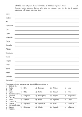 LIMONGI, Fernanda Papaterra. Manual PAPATERRA de Habilidades CognitivasI. Pancast. 29
limpeza, banho, chuveiro, fervura, gelo gota, rio, oceano, mar, etc, (a lista é enorme:
acrescente pelo menos mais vinte itens.
Vidro
Madeira
Ar
Eletricidade
Cor
Couro
Brinquedo
Enfeite
Borracha
Plástico
Construção
Escala
Hospital
Hotel
Piscina
Jornal
Zoológico
Automóvel
Qual destas palavras apresenta uma área significativa comum a:
1 BARULHO:_________________________________________________________________________
a) Cheiro b) Bolor c) Estrondo d) Motivo e) pena
2 LUZ_______________________________________________________________________________
a) Sopro b) Brilho c) Sorte d) Solidez e) Total
3 DESOBEDIÊNCIA:__________________________________________________________________
a) Ignorância b) Estupidez c) Indisciplina d) Engano e) Incapacidade
4 CALOR:____________________________________________________________________________
a) Estalo b) Extensão c) Febre d) Agitação e) Curso
5 CERTEZA:__________________________________________________________________________
a) Firmeza b) Impressão c) Aparência d) Sorte e) Elegância
6 IMPORTÂNCIA:____________________________________________________________________
a) Sucesso b) Disparada c) Clarão d) Vaidade e) Influência
7 FORÇA:_________________________________________________________________________
 