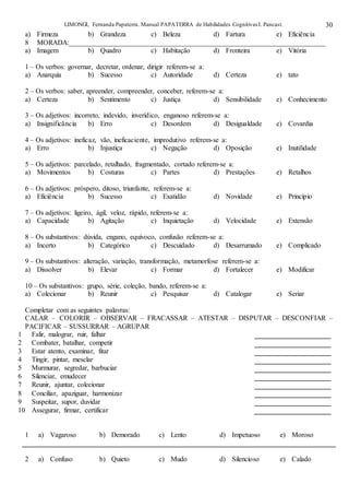 LIMONGI, Fernanda Papaterra. Manual PAPATERRA de Habilidades CognitivasI. Pancast. 30
a) Firmeza b) Grandeza c) Beleza d) Fartura e) Eficiência
8 MORADA:_________________________________________________________________________
a) Imagem b) Quadro c) Habitação d) Fronteira e) Vitória
1 – Os verbos: governar, decretar, ordenar, dirigir referem-se a:
a) Anarquia b) Sucesso c) Autoridade d) Certeza e) tato
2 – Os verbos: saber, apreender, compreender, conceber, referem-se a:
a) Certeza b) Sentimento c) Justiça d) Sensibilidade e) Conhecimento
3 – Os adjetivos: incorreto, indevido, inverídico, enganoso referem-se a:
a) Insignificância b) Erro c) Desordem d) Desigualdade e) Covardia
4 – Os adjetivos: ineficaz, vão, ineficaciente, improdutivo referem-se a:
a) Erro b) Injustiça c) Negação d) Oposição e) Inutilidade
5 – Os adjetivos: parcelado, retalhado, fragmentado, cortado referem-se a:
a) Movimentos b) Costuras c) Partes d) Prestações e) Retalhos
6 – Os adjetivos: próspero, ditoso, triunfante, referem-se a:
a) Eficiência b) Sucesso c) Exatidão d) Novidade e) Princípio
7 – Os adjetivos: ligeiro, ágil, veloz, rápido, referem-se a:
a) Capacidade b) Agitação c) Inquietação d) Velocidade e) Extensão
8 – Os substantivos: dúvida, engano, equívoco, confusão referem-se a:
a) Incerto b) Categórico c) Descuidado d) Desarrumado e) Complicado
9 – Os substantivos: alteração, variação, transformação, metamorfose referem-se a:
a) Dissolver b) Elevar c) Formar d) Fortalecer e) Modificar
10 – Os substantivos: grupo, série, coleção, bando, referem-se a:
a) Colecionar b) Reunir c) Pesquisar d) Catalogar e) Seriar
Completar com as seguintes palavras:
CALAR – COLORIR – OBSERVAR – FRACASSAR – ATESTAR – DISPUTAR – DESCONFIAR –
PACIFICAR – SUSSURRAR – AGRUPAR
1 Falir, malograr, ruir, falhar
2 Combater, batalhar, competir
3 Estar atento, examinar, fitar
4 Tingir, pintar, mesclar
5 Murmurar, segredar, barbuciar
6 Silenciar, emudecer
7 Reunir, ajuntar, colecionar
8 Conciliar, apaziguar, harmonizar
9 Suspeitar, supor, duvidar
10 Assegurar, firmar, certificar
1 a) Vagaroso b) Demorado c) Lento d) Impetuoso e) Moroso
2 a) Confuso b) Quieto c) Mudo d) Silencioso e) Calado
 