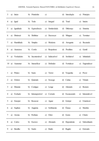 LIMONGI, Fernanda Papaterra. Manual PAPATERRA de Habilidades CognitivasI. Pancast. 31
3 a) Início b) Primórdio c) d) Introdução e) Princípio
4 a) Igual b) Todo c) Integral d) Total e) Inteiro
5 a) Igualdade b) Equivalência c) Similaridade d) Diferença e) Simetria
6 a) Diminuir b) Definhar c) Decrescer d) Minguar e) Terminar
7 a) Humildade b) Simples c) Modesto d) Arrogante e) Recatado
8 a) Atencioso b) Cortês c) Respeitoso d) Predileto e) Gentil
9 a) Verdadeiro b) Incontestável c) Indiscutível d) Irrefutável e) Infundado
10 a) Aumentar b) Intensificar c) Defender d) Fortalecer e) Engrandecer
1 a) Pânico b) Susto c) Terror d) Vergonha e) Pavor
2 a) Ordem b) Quietude c) Sossego d) Calma e) Virtude
3 a) Distante b) Contíguo c) Longe d) Afastado e) Remoto
4 a) Fechado b) Intransponível c) Cerrado d) Escancarado e) Intransitável
5 a) Ensopar b) Ressecar c) Aguar d) Gotejar e) Umedecer
6 a) Suplicio b) Angústia c) Sofrimento d) Êxtase e) Martírio
7 a) Aroma b) Perfume c) Odor d) Gosto e) Cheiro
8 a) Cativo b) Escravo c) Abonado d) Dependente e) Subordinado
9 a) Barulho b) Surdo c) Ruído d) Rugido e) Estrondo
 