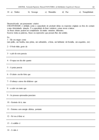 LIMONGI, Fernanda Papaterra. Manual PAPATERRA de Habilidades CognitivasI. Pancast. 32
10 a) Timbre b) Sossego c) Mansidão d) Paz e) Tranqüilidade
Desenvolvendo um pensamento criativo
CRIATIVIDADE é definida como a capacidade de produzir idéias ou respostas originais ou fora do comum
a uma determinada situação. É a capacidade de fazer existirem coisas novas e únicas.
As frases abaixo podem ser completadas de muitas maneiras diferentes.
Escreva todas as palavras, frases ou expressões que possam lhes dar sentido.
Ex:
1 – Ele era magro como
(um palito, um bambu, meu primo, um subnutrido, a fome, um habitante da Somália, um esqueleto, etc)
2 – O bolo tinha gosto de
3 – o pôr do som parecia
4 – O rapaz era tão alto quanto
5 – A praia parecia
6 – O cheiro era tão forte que
7 – O almoço estava tão delicioso que
8 – o calor era tanto que
9 – As pessoas apressadas pareciam
10 – Gostaria de ir, mas
11 – Estamos sem energia elétrica, portanto
12 – Só vou à festa se
13 – A solidão é
14 – A vida é
 