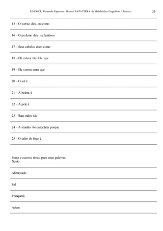 LIMONGI, Fernanda Papaterra. Manual PAPATERRA de Habilidades CognitivasI. Pancast. 33
15 – O sorriso dela era como
16 – O perfume dele me lembrou
17 – Seus cabelos eram como
18 – Ela estava tão feliz que
19 – Ele correu tanto que
20 – O sol é
21 – A beleza é
22 – A pele é
23 – Suas mãos são
24 – A reunião foi cancelada porque
25 – O calor do fogo é
Pense e escreva rimas para estas palavras:
Navio
Abençoado
Sal
Franqueza
Adeus
 