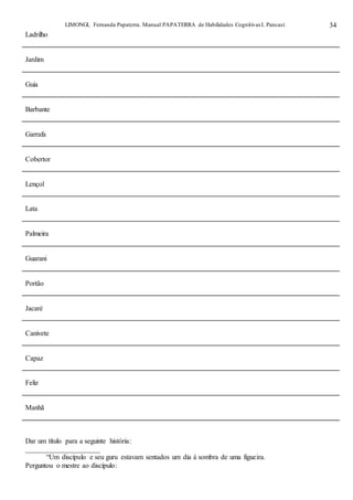LIMONGI, Fernanda Papaterra. Manual PAPATERRA de Habilidades CognitivasI. Pancast. 34
Ladrilho
Jardim
Guia
Barbante
Garrafa
Cobertor
Lençol
Lata
Palmeira
Guarani
Portão
Jacaré
Canivete
Capaz
Feliz
Manhã
Dar um título para a seguinte história:
_____________________
“Um discípulo e seu guru estavam sentados um dia á sombra de uma figueira.
Perguntou o mestre ao discípulo:
 