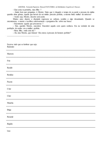 LIMONGI, Fernanda Papaterra. Manual PAPATERRA de Habilidades CognitivasI. Pancast. 35
- Que coisa te perturba, meu filho ?
- Ainda bem que perguntas, ó Mestre. Sinto que é chegado o tempo de eu partir a procura da minha
querida alma gêmea, aquela que haverá de ser minha parceira perfeita, a mesma linda mulher do universo!
- Assim seja, Mestre, decerto será assim.
Muitos anos depois o discípulo regressou ao ashram, sozinho e algo desanimado. Quando se
encontraram, o mestre o acolheu calorosamente e perguntou-lhe sobre sua busca:
- Encontraste aquela que procuravas ?
- Sim, querido Mestre, encontrei. Encontrei aquela com quem sonhava. Era na verdade de uma
perfeição de sonho: era a mulher perfeita.
- Bem, filho, onde está ela ?
- Ah, meu Mestre, que tristeza! Ela estava á procura do homem perfeito!”
________________________________
Escreva tudo que se lembrar que seja:
Redondo
Marrom
Frio
Residir
Resíduo
Pacote
Criar
Citar
Mancha
Briga
Resumir
Rápido
Liso
 