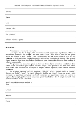 LIMONGI, Fernanda Papaterra. Manual PAPATERRA de Habilidades CognitivasI. Pancast. 36
Absurdo
Quente
Leve
Redondo e frio
Liso e marrom
Amarelo, redondo e quente
Associações:
Vamos deixar o pensamento correr solto.
Associações são elos de ligação entre pensamentos que não segue regras e podem ser coletivas ou
absolutamente individuais. Por exemplo, um nome como “Cosme” pode trazer á tona para um grande
número de pessoas o nome “Damião”. Mas, particularmente, se uma pessoa conheceu certa vez um
funcionário de uma determinada repartição chamado Cosme que era excessivamente gordo e exiba um vasto
bigode, a menção deste nome pode lembrar obesidade ou outras características físicas ou ainda seu local de
trabalho, por associação.
Os processos de pensamento giram em torno de formas figuras, semânticas e simbólicas. Estas
formas podem ser suscitadas pelos sentidos da visão, audição, olfato, paladar ou tato. Uma única palavra
pode suscitar várias seqüências de associações de imagens, palavras, impressões, outros símbolos e também
sentimentos.
Ex: a palavra “montanha” pode ser associada a “pinheiros”, “verde”, “marrom”, cheiro de eucalipto”,
“Campos do Jordão”, “serra”, “ar puro”, “alfazema”, “farfalhar das folhas”, “aroma de terra”, e ativa
lembranças de experiências particulares envolvendo montanhas. As experiências podem ser positivas ou
negativas. Por exemplo, podem recordar um passeio agradável ou lembrar a dor de um pé machucado numa
escalada acidentada. A lista é infindável.
Associe tantas idéias quantas possíveis a:
Gato
Lavanda
Banheiro
Páscoa
 