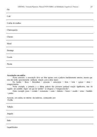 LIMONGI, Fernanda Papaterra. Manual PAPATERRA de Habilidades CognitivasI. Pancast. 37
Giz
Café
Colcha de retalhos
Churrasqueira
Charuto
Metal
Domingo
Cavalo
Piscina
Associação em cadeia:
Neste exercício, a associação deve ser feita apenas com a palavra imediatamente anterior, mesmo que
esta não tenha aparentemente nenhuma relação com a idéia inicial.
Ex: Jardim = flores = floricultura = presente = aniversário = festa = bola = açúcar = dieta =
emagrecimento.
Neste exemplo, a primeira e a última palavra não possuem qualquer reação significativa, mas foi
seguido um caminho lógico até que de “jardim” se chegasse a “emagrecimento”.
Outro exemplo: prato = comida = restaurante = canta = dinheiro = banco = assalto = arma = bandido
= prisão.
Associar, em cadeia, no mínimo dez palavras, começando por:
Ovelha
Telhado
Jangada
Índio
Liquidificador
 