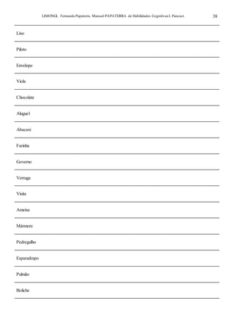 LIMONGI, Fernanda Papaterra. Manual PAPATERRA de Habilidades CognitivasI. Pancast. 38
Lixo
Piloto
Envelope
Viola
Chocolate
Aluguel
Abacaxi
Farinha
Governo
Verruga
Visita
Ameixa
Mármore
Pedregulho
Esparadrapo
Pulmão
Boliche
 