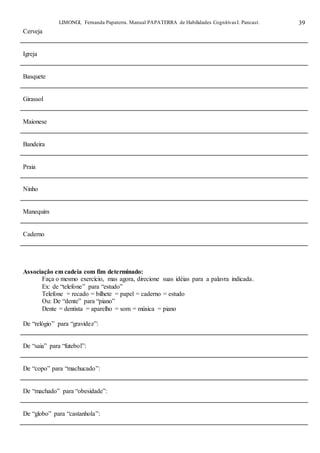 LIMONGI, Fernanda Papaterra. Manual PAPATERRA de Habilidades CognitivasI. Pancast. 39
Cerveja
Igreja
Basquete
Girassol
Maionese
Bandeira
Praia
Ninho
Manequim
Caderno
Associação em cadeia com fim determinado:
Faça o mesmo exercício, mas agora, direcione suas idéias para a palavra indicada.
Ex: de “telefone” para “estudo”
Telefone = recado = bilhete = papel = caderno = estudo
Ou: De “dente” para “piano”
Dente = dentista = aparelho = som = música = piano
De “relógio” para “gravidez”:
De “saia” para “futebol”:
De “copo” para “machucado”:
De “machado” para “obesidade”:
De “globo” para “castanhola”:
 