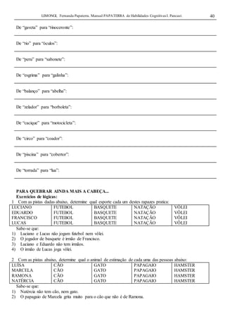 LIMONGI, Fernanda Papaterra. Manual PAPATERRA de Habilidades CognitivasI. Pancast. 40
De “gaveta” para “rinoceronte”:
De “rio” para “óculos”:
De “peru” para “sabonete”:
De “esgrima” para “galinha”:
De “balanço” para “abelha”:
De “zelador” para “borboleta”:
De “cacique” para “motocicleta”:
De “circo” para “coador”:
De “piscina” para “cobertor”:
De “torrada” para “lua”:
PARA QUEBRAR AINDA MAIS A CABEÇA...
Exercícios de lógicas:
1 Com as pistas dadas abaixo, determine qual esporte cada um destes rapazes pratica:
LUCIANO
EDUARDO
FRANCISCO
LUCAS
FUTEBOL
FUTEBOL
FUTEBOL
FUTEBOL
BASQUETE
BASQUETE
BASQUETE
BASQUETE
NATAÇÃO
NATAÇÃO
NATAÇÃO
NATAÇÃO
VÔLEI
VÔLEI
VÔLEI
VÔLEI
Sabe-se que:
1) Luciano e Lucas não jogam futebol nem vôlei.
2) O jogador de basquete é irmão de Francisco.
3) Luciano e Eduardo não tem irmãos.
4) O irmão de Lucas joga vôlei.
2 Com as pistas abaixo, determine qual o animal de estimação de cada uma das pessoas abaixo:
LUÍSA
MARCELA
RAMONA
NATÉRCIA
CÃO
CÃO
CÃO
CÃO
GATO
GATO
GATO
GATO
PAPAGAIO
PAPAGAIO
PAPAGAIO
PAPAGAIO
HAMSTER
HAMSTER
HAMSTER
HAMSTER
Sabe-se que:
1) Natércia não tem cão, nem gato.
2) O papagaio de Marcela grita muito para o cão que não é de Ramona.
 