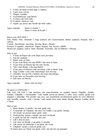 LIMONGI, Fernanda Papaterra. Manual PAPATERRA de Habilidades CognitivasI. Pancast. 45
5. O dono do Opala só bebe água e é mineiro.
6. Carlos toma cerveja.
7. Wagner é paulista.
8. O pernambucano joga futebol.
9. O carioca não bebe vinho.
10. O mineiro chama-se Luiz.
11. Aquele que possui uma Kombi não bebe vodka.
Agora responda: Quem é o baiano ?
Quem é o dono da Kombi ?
Quem come HOT-DOG ?
João, Rafael, Vitor, Alexandre e Jorge praticam, não respectivamente, futebol, equitação, basquete, tênis e
ciclismo.
Comem: cheeseburger, provolone, hot-dog, Bauru e Beirute.
Possuem os seguintes automóveis: Pagero, Santana, Fiat, Saveiro e BMW.
Moram nos seguintes bairros: Itaim, Morumbi, Pacaembu, Alto de Pinheiros e Moema.
Sabe-se que:
1. O dono da Pagero não come Bauru nem provolone.
2. João faz equitação.
3. Rafael mora no Itaim.
4. O que come Bauru tem uma BMW e não mora no Itaim.
5. O que mora em Moema não tem uma Saveiro.
6. Vitor come Beirute e não joga futebol.
7. O que mora em Moema come provolone e não se chama Jorge.
8. Jorge é ciclista e não come cheeseburger nem hot-dog.
9. Alexandre tem um Fiat e também não come cheeseburger.
10. O que mora no Pacaembu come hot-dog.
11. João mora em Moema.
Agora responda: Quem come hot-dog ?
De quem é o PAPAGAIO ?
Lalá, Lelé, Lili, Loló e Lulu namoram, não respectivamente, os seguintes rapazes: Huguinho, Zezinho,
Luisinho, Chiquinho e Francisquinho. Cada menina possui um pássaro, a saber: arara, canário, gavião-real,
papagaio e pintassilgo. Para prender suas aves, suas proprietárias providenciaram gaiolas de cores diferentes:
azul, vermelho, amarelo, verde e laranja. Cada menina mora numa cidade: Brasília, Manaus, Curitiba, Recife
e Vitória.
Sabe-se que:
1. Quem namora o Luisinho, tem uma gaiola azul.
2. A namorada do Chiquinho não mora em Curitiba e sua gaiola é laranja.
3. Lili prende seu pássaro numa gaiola verde.
4. Francisquinho namora a menina que mora em Recife.
5. A gaiola de Lalá não é amarela nem azul.
6. Lelé é dona da arara.
7. Loló mora em Brasília e sua gaiola é vermelha.
8. Lulu possui um pintassilgo e sua gaiola não é azul.
9. Chiquinho namora a dona do gavião-real.
10. Quem mora em Vitória tem gaiola verde, mas não tem um papagaio.
 