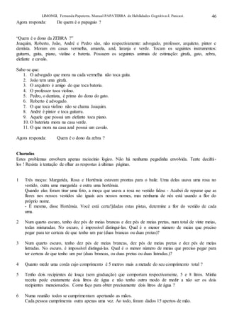 LIMONGI, Fernanda Papaterra. Manual PAPATERRA de Habilidades CognitivasI. Pancast. 46
Agora responda: De quem é o papagaio ?
“Quem é o dono da ZEBRA ?”
Joaquim, Roberto, João, André e Pedro são, não respectivamente: advogado, professor, arquiteto, pintor e
dentista. Moram em casas vermelha, amarela, azul, laranja e verde. Tocam os seguintes instrumentos:
guitarra, gaita, piano, violino e bateria. Possuem os seguintes animais de estimação: girafa, gato, zebra,
elefante e cavalo.
Sabe-se que:
1. O advogado que mora na cada vermelha não toca gaita.
2. João tem uma girafa.
3. O arquiteto é amigo do que toca bateria.
4. O professor toca violino.
5. Pedro, o dentista, é primo do dono do gato.
6. Roberto é advogado.
7. O que toca violino não se chama Joaquim.
8. André é pintor e toca guitarra.
9. Aquele que possui um elefante toca piano.
10. O baterista mora na casa verde.
11. O que mora na casa azul possui um cavalo.
Agora responda: Quem é o dono da zebra ?
Charadas
Estes problemas envolvem apenas raciocínio lógico. Não há nenhuma pegadinha envolvida. Tente decifrá-
los ! Resista à tentação de olhar as respostas à ultimas páginas.
1 Três moças: Margarida, Rosa e Hortênsia estavam prontas para o baile. Uma delas usava uma rosa no
vestido, outra uma margarida e outra uma hortênsia.
Quando elas foram tirar uma foto, a moça que usava a rosa no vestido falou: - Acabei de reparar que as
flores nos nossos vestidos são iguais aos nossos nomes, mas nenhuma de nós está usando a flor do
próprio nome.
- É mesmo, disse Hortênsia. Você está certa!]dadas estas pistas, determine a flor do vestido de cada
uma.
2 Num quarto escuro, tenho dez pés de meias brancas e dez pés de meias pretas, num total de vinte meias,
todas misturadas. No escuro, é impossível distinguí-las. Qual é o menor número de meias que preciso
pegar para ter certeza de que tenho um par (duas brancas ou duas pretas)?
3 Num quarto escuro, tenho dez pés de meias brancas, dez pés de meias pretas e dez pés de meias
listradas. No escuro, é impossível distinguí-las. Qual é o menor número de meias que preciso pegar para
ter certeza de que tenho um par (duas brancas, ou duas pretas ou duas listradas.)?
4 Quanto mede uma corda cujo comprimento é 5 metros mais a metade do seu comprimento total ?
5 Tenho dois recipientes de louça (sem graduação) que comportam respectivamente, 5 e 8 litros. Minha
receita pede exatamente dois litros de água e não tenho outro modo de medir a não ser os dois
recipientes mencionados. Como faço para obter precisamente dois litros de água ?
6 Numa reunião todos se cumprimentam apertando as mãos.
Cada pessoa cumprimenta outra apenas uma vez. Ao todo, foram dados 15 apertos de mão.
 