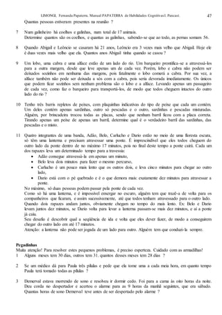 LIMONGI, Fernanda Papaterra. Manual PAPATERRA de Habilidades CognitivasI. Pancast. 47
Quantas pessoas estiveram presentes na reunião ?
7 Num galinheiro há coelhos e galinhas, num total de 17 animais.
Determine quantos são os coelhos, e quantas as galinhas, sabendo-se que ao todo, as pernas somam 56.
8 Quando Abigail e Leôncio se casaram há 21 anos, Leôncio era 3 vezes mais velho que Abigail. Hoje ele
é duas vezes mais velho que ela. Quantos anos Abigail tinha quando se casou ?
9 Um lobo, uma cabra e uma alface estão de um lado do rio. Um barqueiro prontifica-se a atravessá-los
para a outra margem, desde que leve apenas um de cada vez. Porém, lobo e cabra não podem ser
deixados sozinhos em nenhuma das margens, pois fatalmente o lobo comerá a cabra. Por sua vez, a
alface também não pode ser deixada a sós com a cabra, pois seria devorada imediatamente. Os únicos
que podem ficar sozinhos sem nenhum problema são o lobo e a alface. Levando apenas um passageiro
de cada vez, como faz o barqueiro para transportá-los, de modo que todos cheguem intactos do outro
lado do rio ?
10 Tenho três barris repletos de peixes, com plaquinhas indicativas do tipo de peixe que cada um contém.
Um deles contém apenas sardinhas, outro só pescadas e o outro, sardinhas e pescadas misturadas.
Alguém, por brincadeira trocou todas as placas, sendo que nenhum barril ficou com a placa correta.
Tirando apenas um peixe de apenas um barril, determine qual é o verdadeiro barril das sardinhas, das
pescadas e o misto.
11 Quatro integrantes de uma banda, Adão, Belo, Carlucho e Dario estão no meio de uma floresta escura,
só têm uma lanterna e precisam atravessar uma ponte. É imprescindível que eles todos cheguem do
outro lado da ponte dentro de no máximo 17 minutos, pois no final deste tempo a ponte cairá. Cada um
dos rapazes leva um determinado tempo para a travessia:
 Adão consegue atravessá-la em apenas um minuto,
 Belo leva dois minutos para fazer o mesmo percurso,
 Carlucho é um pouco mais lento que os outros dois, e leva cinco minutos para chegar ao outro
lado,
 Dario está com o pé quebrado e é o que demora mais: exatamente dez minutos para atravessar a
ponte.
No máximo, só duas pessoas podem passar pela ponte de cada vez.
Como só há uma lanterna, e é impossível enxergar no escuro, alguém tem que trazê-a de volta para os
companheiros que ficaram, e assim sucessivamente, até que todos tenham atravessado para o outro lado.
Quando dois rapazes andam juntos, obviamente chegam no tempo do mais lento. Ex: Belo e Dario
levam juntos dez minutos, se Dario volta para levar a lanterna passam-se mais dez minutos, e aí a ponte
já caiu.
Seu desafio é descobrir qual a seqüência de ida e volta que eles dever fazer, de modo a conseguirem
chegar do outro lado em até 17 minutos.
Atenção: a lanterna não pode ser jogada de um lado para outro. Alguém tem que conduzi-la sempre.
Pegadinhas
Muita atenção! Para resolver estes pequenos problemas, é preciso esperteza. Cuidado com as armadilhas!
1 Alguns meses tem 30 dias, outros tem 31. quantos desses meses tem 28 dias ?
2 Se um médico dá para Paula três pílulas e pede que ela tome uma a cada meia hora, em quanto tempo
Paula terá tomado todas as pílulas ?
3 Demerval estava morrendo de sono e resolveu ir dormir cedo. Foi para a cama às oito horas da noite.
Deu corda no despertador e acertou o alarme para as 9 horas da manhã seguintes, que era sábado.
Quantas horas de sono Demerval teve antes de ser despertado pelo alarme ?
 