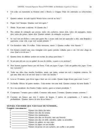 LIMONGI, Fernanda Papaterra. Manual PAPATERRA de Habilidades CognitivasI. Pancast. 48
4 Um avião cai exatamente na fronteira entre o Brasil e o Uruguai. Onde são enterrados os sobreviventes
?
5 Quantos animais de cada espécie Moisés levou com ele na Arca ?
6 Pegue 2 de 5 laranjas. Quantas você tem agora ?
7 Divida 30 por meio e adicione 10. Quanto deu ?
8 Dos animais de estimação que possuo, todos são cachorros, menos dois, todos são papagaios, menos
dois, todos são peixes, menos dois. Quantos animais de estimação eu possuo ?
9 Se você tem um fósforo e entra num quarto frio e escuro onde tem um aquecedor a óleo, uma lâmpada a
querosene e uma vela, a que você acende primeiro ?
10 Um fazendeiro tinha 10 ovelhas. Todas morreram, menos 3. Quantas ovelhas vivas ficaram ?
11 Um homem constrói uma casa retangular com quatro paredes voltadas para o sul. Um urso chega da
casa. Qual a cor do urso ?
12 Quantas letras do alfabeto podem ser escritas de cabeça para baixo ?
13 Se um pato põe um ovo no quintal da casa do vizinho, a quem o ovo pertence?
14 Dois homens jogaram buraco por três horas. Cada um jogou 4 jogos. Cada um ganhou três jogos. Como
isso é possível ?
15 Tenho nas mãos duas moedas brasileiras, atuais, que juntas, somam um real e cinqüenta centavos. Só
que uma delas não é de um real. Qual é o valor das moedas ?
16 Leva-se 10 minutos para ferver água e fazer um ovo cozido. Quanto tempo levará para cozer 2 ovos ?
17 Na família Silveira há quatro meninos. Cada menino tem uma irmã. Quantas crianças há nesta família ?
18 Se o vice-presidente dos Estados Unidos morrer, quem se tornará presidente ?
19 Compramos 7 tomates para a salada. Comemos tudo menos 2 tomates. Quantos tomates restaram ?
20 Cavamos um buraco que tem 2 metros de largura, 2 metros de comprimento, e 2 metros de
profundidade. Quantos metros de terra há no buraco ?
SÓ PARA NÃO DIZER QUE NÃO FALEI DE NÚMEROS...
Complete com números:
1. Número dos dados das mãos.
2. Número dos dias da semana.
3. Número dos mandamentos.
4. Número dos dias em fevereiro num ano bissexto.
5. Número dos dias em abril, setembro, junho ou novembro.
6. Número de quilates no ouro puro.
7. Número de naipes em um baralho.
8. Número de pernas em um cachorro, um coelho e um pardal.
 