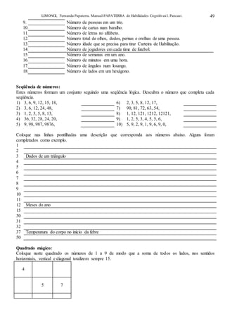 LIMONGI, Fernanda Papaterra. Manual PAPATERRA de Habilidades CognitivasI. Pancast. 49
9. Número de pessoas em um trio.
10. Número de cartas num baralho.
11. Número de letras no alfabeto.
12. Número total de olhos, dedos, pernas e orelhas de uma pessoa.
13. Número idade que se precisa para tirar Carteira de Habilitação.
14. Número de jogadores em cada time de futebol.
15. Número de semanas em um ano.
16. Número de minutos em uma hora.
17. Número de ângulos num losango.
18. Número de lados em um hexágono.
Seqüência de números:
Estes números formam um conjunto seguindo uma seqüência lógica. Descubra o número que completa cada
seqüência.
1) 3, 6, 9, 12, 15, 18, 6) 2, 3, 5, 8, 12, 17,
2) 3, 6, 12, 24, 48, 7) 90, 81, 72, 63, 54,
3) 1, 2, 3, 5, 8, 13, 8) 1, 12, 121, 1212, 12121,
4) 36, 32, 28, 24, 20, 9) 1, 2, 5, 3, 4, 5, 5, 6,
5) 9, 98, 987, 9876, 10) 5, 9, 2, 9, 1, 9, 6, 9, 0,
Coloque nas linhas pontilhadas uma descrição que corresponda aos números abaixo. Alguns foram
completados como exemplo.
1
2
3 Dados de um triângulo
4
5
6
7
8
9
10
11
12 Meses do ano
15
30
31
32
37 Temperatura do corpo no início da febre
50
Quadrado mágico:
Coloque neste quadrado os números de 1 a 9 de modo que a soma de todos os lados, nos sentidos
horizontais, vertical e diagonal totalizem sempre 15.
4
5 7
 