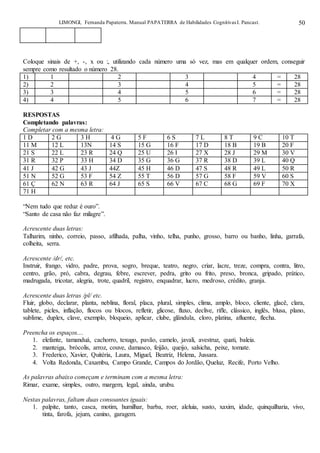 LIMONGI, Fernanda Papaterra. Manual PAPATERRA de Habilidades CognitivasI. Pancast. 50
Coloque sinais de +, -, x ou :, utilizando cada número uma só vez, mas em qualquer ordem, conseguir
sempre como resultado o número 28.
1) 1 2 3 4 = 28
2) 2 3 4 5 = 28
3) 3 4 5 6 = 28
4) 4 5 6 7 = 28
RESPOSTAS
Completando palavras:
Completar com a mesma letra:
1 D 2 G 3 H 4 G 5 F 6 S 7 L 8 T 9 C 10 T
11 M 12 L 13N 14 S 15 G 16 F 17 D 18 B 19 B 20 F
21 S 22 L 23 R 24 Q 25 U 26 I 27 X 28 J 29 M 30 V
31 R 32 P 33 H 34 D 35 G 36 G 37 R 38 D 39 L 40 Q
41 J 42 G 43 J 44Z 45 H 46 D 47 S 48 R 49 L 50 R
51 N 52 G 53 F 54 Z 55 T 56 D 57 G 58 F 59 V 60 S
61 Ç 62 N 63 R 64 J 65 S 66 V 67 C 68 G 69 F 70 X
71 H
“Nem tudo que reduz é ouro”.
“Santo de casa não faz milagre”.
Acrescente duas letras:
Talharim, ninho, correio, passo, afilhada, palha, vinho, telha, punho, grosso, barro ou banho, linha, garrafa,
colheita, serra.
Acrescente /dr/, etc.
Instruir, frango, vidro, padre, prova, sogro, breque, teatro, negro, criar, lacre, treze, compra, contra, litro,
centro, grão, pró, cabra, degrau, febre, escrever, pedra, grito ou frito, preso, bronca, gripado, prático,
madrugada, tricotar, alegria, trote, quadril, registro, enquadrar, lucro, medroso, crédito, granja.
Acrescente duas letras /pl/ etc.
Fluir, globo, declarar, planta, neblina, floral, placa, plural, simples, clima, amplo, bloco, cliente, glacê, clara,
tablete, picles, inflação, flocos ou blocos, refletir, glicose, fluxo, declive, rifle, clássico, inglês, blusa, plano,
sublime, duplex, clave, exemplo, bloqueio, aplicar, clube, glândula, cloro, platina, afluente, flecha.
Preencha os espaços....
1. elefante, tamanduá, cachorro, texugo, pavão, camelo, javali, avestruz, quati, baleia.
2. manteiga, brócolis, arroz, couve, damasco, feijão, queijo, salsicha, peixe, tomate.
3. Frederico, Xavier, Quitéria, Laura, Miguel, Beatriz, Helena, Jussara.
4. Volta Redonda, Caxambu, Campo Grande, Campos do Jordão, Queluz, Recife, Porto Velho.
As palavras abaixo começam e terminam com a mesma letra:
Rimar, exame, simples, outro, margem, legal, ainda, urubu.
Nestas palavras, faltam duas consoantes iguais:
1. palpite, tanto, casca, motim, humilhar, barba, roer, aleluia, susto, xaxim, idade, quinquilharia, vivo,
tinta, farofa, jejum, canino, garagem.
 