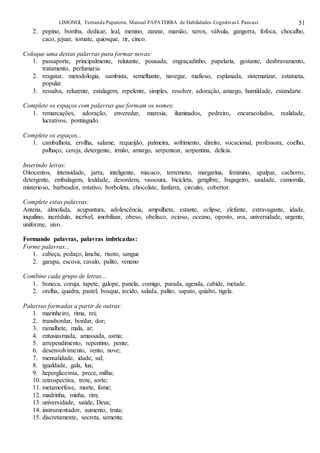 LIMONGI, Fernanda Papaterra. Manual PAPATERRA de Habilidades CognitivasI. Pancast. 51
2. pepino, bomba, dedicar, leal, menino, zanzar, mamão, xerox, válvula, gangorra, fofoca, chocalho,
caco, jejuar, tomate, quiosque, rir, cinco.
Coloque uma destas palavras para formar novas:
1. passaporte, principalmente, relutante, pousada, engraçadinho, papelaria, gestante, desbravamento,
tratamento, perfumaria.
2. resgatar, metodologia, sambista, semelhante, navegar, mafioso, esplanada, sistematizar, estatueta,
popular.
3. ressalva, reluzente, estalagem, repelente, simples, resolver, adoração, amargo, humildade, estandarte.
Complete os espaços com palavras que formam os nomes:
1. remarcações, adoração, enveredar, maresia, iluminados, pedreiro, encaracolados, realidade,
lucrativos, pontiagudo.
Complete os espaços...
1. cambalhota, ervilha, salame, requeijão, palmeira, sofrimento, direito, vocacional, professora, coelho,
palhaço, cereja, detergente, irmão, amargo, serpentear, serpentina, delícia.
Inserindo letras:
Oitocentos, intensidade, jarra, inteligente, macaco, terremoto, margarina, feminino, apalpar, cachorro,
detergente, embalagem, lealdade, desordem, vassoura, bicicleta, gengibre, bagageiro, saudade, camomila,
misterioso, barbeador, rotativo, borboleta, chocolate, fanfarra, circuito, cobertor.
Complete estas palavras:
Antena, almofada, acupuntura, adolescência, ampulheta, estante, eclipse, elefante, extravagante, idade,
inquilino, incrédulo, incrível, imobilizar, obeso, obelisco, ocioso, oceano, oposto, uva, universidade, urgente,
uniforme, uivo.
Formando palavras, palavras imbricadas:
Forme palavras...
1. cabeça, pedaço, lanche, risoto, sangue
2. garapa, escova, cavalo, palito, veneno
Combine cada grupo de letras...
1. boneca, coruja, tapete, galope, panela, comigo, parada, agenda, cabide, metade.
2. orelha, quadra, pastel, bosque, tecido, salada, palito, sapato, quiabo, tigela.
Palavras formadas a partir de outras:
1. marinheiro, rima, rei;
2. transbordar, bordar, dor;
3. ramalhete, mala, ar;
4. entusiasmada, amassada, asma;
5. arrependimento, repentino, pente;
6. desenvolvimento, vento, nove;
7. mensalidade, idade, sal;
8. igualdade, gala, lua;
9. heperglicemia, prece, milha;
10. retrospectiva, trote, sorte;
11. metamorfose, morte, fome;
12. madrinha, minha, rim;
13. universidade, saúde, Deus;
14. instrumentador, aumento, truta;
15. discretamente, secreta, semente.
 