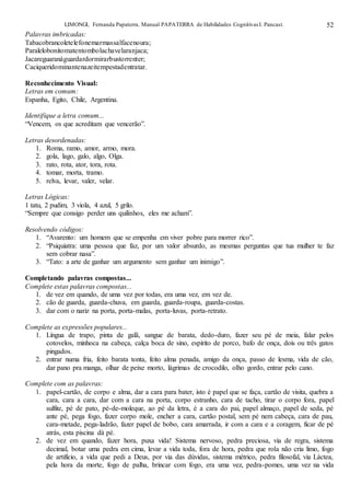 LIMONGI, Fernanda Papaterra. Manual PAPATERRA de Habilidades CognitivasI. Pancast. 52
Palavras imbricadas:
Tabacobrancoletelefonemarmassalfacenoura;
Paralelobonitomatentombolachavelaranjaca;
Jacareguaranáguardardormirarbustorrenter;
Caciqueridominantenazeitempestadentratar.
Reconhecimento Visual:
Letras em comum:
Espanha, Egito, Chile, Argentina.
Identifique a letra comum...
“Vencem, os que acreditam que vencerão”.
Letras desordenadas:
1. Roma, ramo, amor, armo, mora.
2. gola, lago, galo, algo, Olga.
3. rato, rota, ator, tora, rota.
4. tomar, morta, tramo.
5. relva, levar, valer, velar.
Letras Lógicas:
1 tatu, 2 pudim, 3 viola, 4 azul, 5 grilo.
“Sempre que consigo perder uns quilinhos, eles me acham”.
Resolvendo códigos:
1. “Avarento: um homem que se empenha em viver pobre para morrer rico”.
2. “Psiquiatra: uma pessoa que faz, por um valor absurdo, as mesmas perguntas que tua mulher te faz
sem cobrar nasa”.
3. “Tato: a arte de ganhar um argumento sem ganhar um inimigo”.
Completando palavras compostas...
Complete estas palavras compostas...
1. de vez em quando, de uma vez por todas, era uma vez, em vez de.
2. cão de guarda, guarda-chuva, em guarda, guarda-roupa, guarda-costas.
3. dar com o nariz na porta, porta-malas, porta-luvas, porta-retrato.
Complete as expressões populares...
1. Língua de trapo, pinta de galã, sangue de barata, dedo-duro, fazer seu pé de meia, falar pelos
cotovelos, minhoca na cabeça, calça boca de sino, espírito de porco, bafo de onça, dois ou três gatos
pingados.
2. entrar numa fria, feito barata tonta, feito alma penada, amigo da onça, passo de lesma, vida de cão,
dar pano pra manga, olhar de peixe morto, lágrimas de crocodilo, olho gordo, entrar pelo cano.
Complete com as palavras:
1. papel-cartão, de corpo e alma, dar a cara para bater, isto é papel que se faça, cartão de visita, quebra a
cara, cara a cara, dar com a cara na porta, corpo estranho, cara de tacho, tirar o corpo fora, papel
sulfite, pé de pato, pé-de-moleque, ao pé da letra, é a cara do pai, papel almaço, papel de seda, pé
ante pé, pega fogo, fazer corpo mole, encher a cara, cartão postal, sem pé nem cabeça, cara de pau,
cara-metade, pega-ladrão, fazer papel de bobo, cara amarrada, ir com a cara e a coragem, ficar de pé
atrás, esta piscina dá pé.
2. de vez em quando, fazer hora, puxa vida! Sistema nervoso, pedra preciosa, via de regra, sistema
decimal, botar uma pedra em cima, levar a vida toda, fora de hora, pedra que rola não cria limo, fogo
de artifício, a vida que pedi a Deus, por via das dúvidas, sistema métrico, pedra filosofal, via Láctea,
pela hora da morte, fogo de palha, brincar com fogo, era uma vez, pedra-pomes, uma vez na vida
 