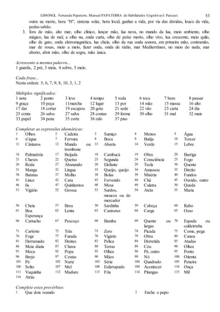 LIMONGI, Fernanda Papaterra. Manual PAPATERRA de Habilidades CognitivasI. Pancast. 53
outra na morte, hora “H”, sistema solar, hora local, ganhar a vida, por via das dúvidas, louco da vida,
pedra-sabão.
3. fora de mão, alto mar, olho clínico, lançar mão, lua nova, no mundo da lua, meio ambiente, olho
mágico, lua de mel, a olho nu, onda curta, olho de peixe morto, olho vivo, lua crescente, meio quilo,
olho de gato, onda eletromagnética, lua cheia, olho da rua onda sonora, em primeira mão, contramão,
mar de rosas, meio a meio, fazer onda, onda de rádio, mar Mediterrâneo, no meio do nada, mar
aberto, abrir mão, olho de sogra, mão única.
Acrescente a mesma palavra...
1 guarda, 2 pré, 3 meia, 4 sobre, 5 meio.
Cada frase...
Nesta ordem: 5, 6, 7, 9, 8, 10, 3, 1, 2
Múltiplos significados:
1 nota 2 ponto 3 leve 4 tempo 5 roda 6 toca 7 bem 8 passar
9 graça 10 peça 11marcha 12 lugar 13 por 14 mão 15 massa 16 alto
17 dar 18 cortar 19 escapou 20 gota 21 sede 22 vão 23 carta 24 dia
25 conta 26 salvo 27 salva 28 contas 29 forma 30 olho 31 mal 32 mais
33 papel 34 pena 35 corte 36 ralo 37 piso
Completar as expressões idiomáticas:
1 Olhos 2 Cadeira 3 Sumiço 4 Menos 5 Água
6 n’água 7 Fervura 8 Boca 9 Butija 10 Torcer
11 Cântaros 12 Mundo ou
trombone
13 Aberta 14 Verde 15 Lebre
16 Palmatória 17 Beijada 18 Cambucá 19 Obra 20 Barriga
21 Chaves 22 Queixo 23 Segunda 24 Consciência 25 Fogo
26 Roda 27 Abanando 28 Elefante 29 Tecla 30 Quente
31 Manga 32 Língua 33 Queijo, queijo 34 Amassou 35 Direito
36 Batatas 37 Molho 38 Bolas 39 Miséria 40 Fundos
41 Lince 42 Cara 43 Fervendo 44 Chá 45 Ouvido, outro
46 Iis 47 Quinhentos 48 Mesa 49 Culatra 50 Queda
51 Vigário 52 Grossa 53 Surdos,
moucos ou de
mercador
54 Atrás 55 Maria
56 Cheia 57 Breu 58 Sardinha 59 Cabeça 60 Rabo
61 Boa
Esperança
62 Lenta 63 Canivetes 64 Carga 65 Osso
66 Cartucho 67 Pescoço 68 Bamba 69 Quente ou
largas
70 Espada ou
caldeirinha
71 Cartório 72 Trás 73 Zero 74 Picada 75 Come, pega
76 Foge 77 Furada 78 Vigário 79 Obra 80 Canoa
81 Derramado 82 Dentes 83 Pelica 84 Derretida 85 Atadas
86 Meia dúzia 87 Chuva 88 Terras 89 Céu 90 Olhos
91 Meca 92 Popa 93 Olhos 94 Pé, outro 95 Ponto
96 Brejo 97 Costas 98 Mãos 99 Nó 100 Oitenta
101 Pé 102 Nariz 103 Série 104 Quadrado 105 Peneira
106 Solto 107 Mel 108 Esfarrapado 109 Acontecer 110 Onça
111 Vaquinha 112 Maduro 113 Fria 114 Pitangas 115 Mil
116 Atrás
Complete estes provérbios:
1 Que dois voando 2 Enche o papo
 