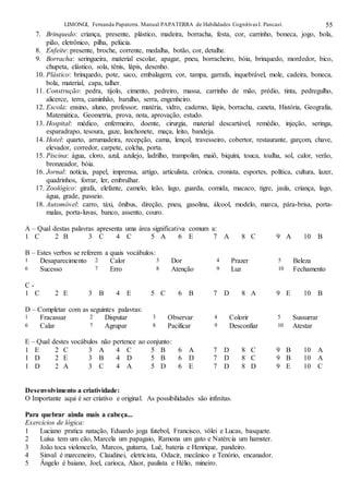 LIMONGI, Fernanda Papaterra. Manual PAPATERRA de Habilidades CognitivasI. Pancast. 55
7. Brinquedo: criança, presente, plástico, madeira, borracha, festa, cor, carrinho, boneca, jogo, bola,
pião, eletrônico, pilha, pelúcia.
8. Enfeite: presente, broche, corrente, medalha, botão, cor, detalhe.
9. Borracha: seringueira, material escolar, apagar, pneu, borracheiro, bóia, brinquedo, mordedor, bico,
chupeta, elástico, sola, tênis, lápis, desenho.
10. Plástico: brinquedo, pote, saco, embalagem, cor, tampa, garrafa, inquebrável, mole, cadeira, boneca,
bola, material, capa, talher.
11. Construção: pedra, tijolo, cimento, pedreiro, massa, carrinho de mão, prédio, tinta, pedregulho,
alicerce, terra, caminhão, barulho, serra, engenheiro.
12. Escola: ensino, aluno, professor, matéria, vidro, caderno, lápis, borracha, caneta, História, Geografia,
Matemática, Geometria, prova, nota, aprovação, estudo.
13. Hospital: médico, enfermeiro, doente, cirurgia, material descartável, remédio, injeção, seringa,
esparadrapo, tesoura, gaze, lanchonete, maça, leito, bandeja.
14. Hotel: quarto, arrumadeira, recepção, cama, lençol, travesseiro, cobertor, restaurante, garçom, chave,
elevador, corredor, carpete, colcha, porta.
15. Piscina: água, cloro, azul, azulejo, ladrilho, trampolim, maiô, biquíni, touca, toalha, sol, calor, verão,
bronzeador, bóia.
16. Jornal: notícia, papel, imprensa, artigo, articulista, crônica, cronista, esportes, política, cultura, lazer,
quadrinhos, forrar, ler, embrulhar.
17. Zoológico: girafa, elefante, camelo, leão, lago, guarda, comida, macaco, tigre, jaula, criança, lago,
água, grade, passeio.
18. Automóvel: carro, táxi, ônibus, direção, pneu, gasolina, álcool, modelo, marca, pára-brisa, porta-
malas, porta-luvas, banco, assento, couro.
A – Qual destas palavras apresenta uma área significativa comum a:
1 C 2 B 3 C 4 C 5 A 6 E 7 A 8 C 9 A 10 B
B – Estes verbos se referem a quais vocábulos:
1 Desaparecimento 2 Calor 3 Dor 4 Prazer 5 Beleza
6 Sucesso 7 Erro 8 Atenção 9 Luz 10 Fechamento
C -
1 C 2 E 3 B 4 E 5 C 6 B 7 D 8 A 9 E 10 B
D – Completar com as seguintes palavras:
1 Fracassar 2 Disputar 3 Observar 4 Colorir 5 Sussurrar
6 Calar 7 Agrupar 8 Pacificar 9 Desconfiar 10 Atestar
E – Qual destes vocábulos não pertence ao conjunto:
1 E 2 C 3 A 4 C 5 B 6 A 7 D 8 C 9 B 10 A
1 D 2 E 3 B 4 D 5 B 6 D 7 D 8 C 9 B 10 A
1 D 2 A 3 C 4 A 5 D 6 E 7 D 8 D 9 E 10 C
Desenvolvimento a criatividade:
O Importante aqui é ser criativo e original. As possibilidades são infinitas.
Para quebrar ainda mais a cabeça...
Exercícios de lógica:
1 Luciano pratica natação, Eduardo joga futebol, Francisco, vôlei e Lucas, basquete.
2 Luísa tem um cão, Marcela um papagaio, Ramona um gato e Natércia um hamster.
3 João toca violoncelo, Marcos, guitarra, Luê, bateria e Henrique, pandeiro.
4 Sinval é marceneiro, Claudinei, eletricista, Odacir, mecânico e Tenório, encanador.
5 Ângelo é baiano, Joel, carioca, Alaor, paulista e Hélio, mineiro.
 