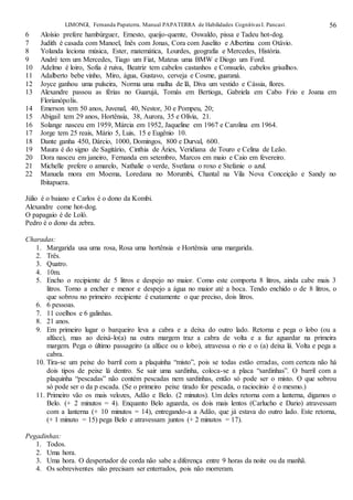 LIMONGI, Fernanda Papaterra. Manual PAPATERRA de Habilidades CognitivasI. Pancast. 56
6 Aloísio prefere hambúrguer, Ernesto, queijo-quente, Oswaldo, pissa e Tadeu hot-dog.
7 Judith é casada com Manoel, Inês com Jonas, Cora com Juselito e Albertina com Otávio.
8 Yolanda leciona música, Ester, matemática, Lourdes, geografia e Mercedes, História.
9 André tem um Mercedes, Tiago um Fiat, Mateus uma BMW e Diogo um Ford.
10 Adelmo é loiro, Sofia é ruiva, Beatriz tem cabelos castanhos e Consuelo, cabelos grisalhos.
11 Adalberto bebe vinho, Miro, água, Gustavo, cerveja e Cosme, guaraná.
12 Joyce ganhou uma pulseira, Norma uma malha de lã, Diva um vestido e Cássia, flores.
13 Alexandre passou as férias no Guarujá, Tomás em Bertioga, Gabriela em Cabo Frio e Joana em
Florianópolis.
14 Emerson tem 50 anos, Juvenal, 40, Nestor, 30 e Pompeu, 20;
15 Abigail tem 29 anos, Hortênsia, 38, Aurora, 35 e Olívia, 21.
16 Solange nasceu em 1959, Márcia em 1952, Jaqueline em 1967 e Carolina em 1964.
17 Jorge tem 25 reais, Mário 5, Luis, 15 e Eugênio 10.
18 Dante ganha 450, Dárcio, 1000, Domingos, 800 e Durval, 600.
19 Maura é do signo de Sagitário, Cinthia de Áries, Veridiana de Touro e Celina de Leão.
20 Dora nasceu em janeiro, Fernanda em setembro, Marcos em maio e Caio em fevereiro.
21 Michelle prefere o amarelo, Nathalie o verde, Svetlana o roxo e Stefanie o azul.
22 Manuela mora em Moema, Loredana no Morumbi, Chantal na Vila Nova Conceição e Sandy no
Ibitapuera.
Júlio é o baiano e Carlos é o dono da Kombi.
Alexandre come hot-dog.
O papagaio é de Loló.
Pedro é o dono da zebra.
Charadas:
1. Margarida usa uma rosa, Rosa uma hortênsia e Hortênsia uma margarida.
2. Três.
3. Quatro.
4. 10m.
5. Encho o recipiente de 5 litros e despejo no maior. Como este comporta 8 litros, ainda cabe mais 3
litros. Torno a encher e menor e despejo a água no maior até a boca. Tendo enchido o de 8 litros, o
que sobrou no primeiro recipiente é exatamente o que preciso, dois litros.
6. 6 pessoas.
7. 11 coelhos e 6 galinhas.
8. 21 anos.
9. Em primeiro lugar o barqueiro leva a cabra e a deixa do outro lado. Retorna e pega o lobo (ou a
alface), mas ao deixá-lo(a) na outra margem traz a cabra de volta e a faz aguardar na primeira
margem. Pega o último passageiro (a alface ou o lobo), atravessa o rio e o (a) deixa lá. Volta e pega a
cabra.
10. Tira-se um peixe do barril com a plaquinha “misto”, pois se todas estão erradas, com certeza não há
dois tipos de peixe lá dentro. Se sair uma sardinha, coloca-se a placa “sardinhas”. O barril com a
plaquinha “pescadas” não contém pescadas nem sardinhas, então só pode ser o misto. O que sobrou
só pode ser o da p escada. (Se o primeiro peixe tirado for pescada, o raciocínio é o mesmo.)
11. Primeiro vão os mais velozes, Adão e Belo. (2 minutos). Um deles retorna com a lanterna, digamos o
Belo. (+ 2 minutos = 4). Enquanto Belo aguarda, os dois mais lentos (Carlucho e Dario) atravessam
com a lanterna (+ 10 minutos = 14), entregando-a a Adão, que já estava do outro lado. Este retorna,
(+ 1 minuto = 15) pega Belo e atravessam juntos (+ 2 minutos = 17).
Pegadinhas:
1. Todos.
2. Uma hora.
3. Uma hora. O despertador de corda não sabe a diferença entre 9 horas da noite ou da manhã.
4. Os sobreviventes não precisam ser enterrados, pois não morreram.
 