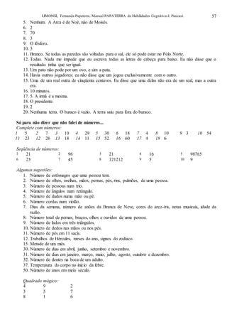 LIMONGI, Fernanda Papaterra. Manual PAPATERRA de Habilidades CognitivasI. Pancast. 57
5. Nenhum. A Arca é de Noé, não de Moisés.
6. 2
7. 70
8. 3
9. O fósforo.
10. 3
11. Branco. Se todas as paredes são voltadas para o sul, ele só pode estar no Pólo Norte.
12. Todas. Nada me impede que eu escreva todas as letras de cabeça para baixo. Eu não disse que o
resultado tinha que ser igual.
13. Um pato não pode por um ovo, e sim a pata.
14. Havia outros jogadores; eu não disse que um jogou exclusivamente com o outro.
15. Uma de um real outra de cinqüenta centavos. Eu disse que uma delas não era de um real, mas a outra
era.
16. 10 minutos.
17. 5. A irmã é a mesma.
18. O presidente.
19. 2
20. Nenhuma terra. O buraco é vazio. A terra saiu para fora do buraco.
Só para não dizer que não falei de números...
Complete com números:
1 5 2 7 3 10 4 29 5 30 6 18 7 4 8 10 9 3 10 54
11 23 12 26 13 18 14 11 15 52 16 60 17 4 18 6
Seqüência de números:
1 21 2 96 3 21 4 16 5 98765
6 23 7 45 8 121212 9 5 10 9
Algumas sugestões:
1. Número de estômagos que uma pessoa tem.
2. Número de olhos, orelhas, mãos, pernas, pés, rins, pulmões, de uma pessoa.
3. Número de pessoas num trio.
4. Número de ângulos num retângulo.
5. Número de dados numa mão ou pé.
6. Número cordas num violão.
7. Dias da semana, número de anões da Branca de Neve, cores do arco-íris, notas musicais, idade da
razão.
8. Número total de pernas, braços, olhos e ouvidos de uma pessoa.
9. Número de lados em três triângulos.
10. Número de dedos nas mãos ou nos pés.
11. Número de pés em 11 sacis.
12. Trabalhos de Hércules, meses do ano, signos do zodíaco.
15. Metade de um mês.
30. Número de dias em abril, junho, setembro e novembro.
31. Número de dias em janeiro, março, maio, julho, agosto, outubro e dezembro.
32. Número de dentes na boca de um adulto.
37. Temperatura do corpo no início da febre.
50. Número de anos em meio século.
Quadrado mágico:
4 9 2
3 5 7
8 1 6
 