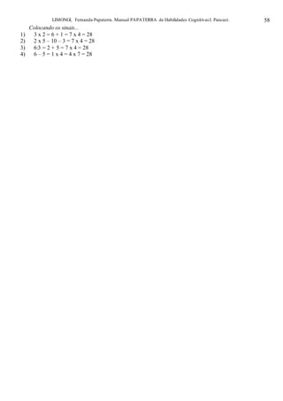 LIMONGI, Fernanda Papaterra. Manual PAPATERRA de Habilidades CognitivasI. Pancast. 58
Colocando os sinais...
1) 3 x 2 = 6 + 1 = 7 x 4 = 28
2) 2 x 5 – 10 – 3 = 7 x 4 = 28
3) 6:3 = 2 + 5 = 7 x 4 = 28
4) 6 – 5 = 1 x 4 = 4 x 7 = 28
 