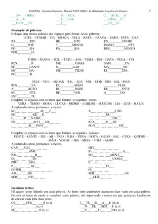 LIMONGI, Fernanda Papaterra. Manual PAPATERRA de Habilidades CognitivasI. Pancast. 7
___AN___ORRA ___O___OCA C___OCAL___O
___A___O ___E___UAR ___OMA___E
___UIOS___UE ___I___ ___IN___O
Formação de palavras:
Coloque uma destas palavras nos espaços para formar novas palavras:
LUTA – FUMAR – PIA – GRAÇA – PELA – RATA – BRAVA – SAPO – ESTA – USA
PA_________RTE RE_________NTE EN_________DINHO
G_________NTE T_________MENTO PRINCI_________NTE
PO_________DA PA_________RIA DES_________MENTO
PER_________IA
TODO – PLANA – MEL – TATU – AVE – TEMA – BIS – GATA – PULA – FIO
RES_________R ME_________LOGIA SAM_________TA
SE_________HANTE N_________GAR MA_________SO
ES_________DA SIS_________TIZAR ES_________ETA
PO_________R
PELE – VOL – ANDAR – TAL – LUZ – MIL – DOR – SIM – SAL - MAR
RES_________VA ES_________AGEM _________PLES
A_________AÇÃO HU_________DADE RE_________ENTE
RE_________NTE RE_________VER A_________GO
EST_________TE
Complete os espaços com as letras que formam os seguintes nomes:
VERA – TIAGO – DORA – LUCAS – PEDRO – CARLOS – MARCOS – LIA – LUIS - MARIA
A ordem das letras permanece a mesma.
RE___ ___ ___ ___ AÇ___E___ A___ ___ ___ ___ÇÃO
EN___ ___ ___ED___R ___ ___ ___ES___ ___
I___ ___M___NADO___ ___ ___ ___ ___EIR___
EN___ ___ ___ACO___AD___ ___ REA___ ___D___DE
___ ___ ___R___TIVO___ PON___ ___ ___ ___UD___
Complete os espaços com as letras que formam as seguintes palavras:
PENTE – GENTE – REI – AR – FRIO – ILHA – PENA – BOTA – OLHO – SAL – CERA – QUEIJO –
MÃO – VOCAL – DIA – MEIA – FERA - ALHO
A ordem das letras permanece a mesma.
CAM___ALH___ ___ ___ ERV___ ___ ___ ___
___ ___ ___AME RE___ ___ ___ ___ ___Á___
PAL___ ___ ___R___ SO___ ___ ___MENT___
DI___ ___ ___TO ___ ___ ___ ___CIONA___
PRO___ ___SSO___ ___ C___E___ ___ ___
P___ ___ ___AÇ___ ___ ___ ___EJ___
DETER___ ___ ___ ___ ___ IR___ ___ ___
AM___ ___GO SER___ ___ ___ ___ ___AR
SER___ ___NTI___ ___ ___ELÍC___ ___
Inserindo letras:
Há quatro letras faltando em cada palavra. As letras entre parênteses aparecem duas vezes em cada palavra.
Escreva as letras de modo a completar cada palavra, não importando a ordem em que aparecem. Lembre-se
de colocar cada letra duas vezes.
OI___ ___CEN___ ___S (o, t) I___TE___SI___A___E (d, n)
J___ ___ ___ ___(a, r) ___N___EL___GEN___E (i, t)
M___ ___ ___ ___ O (a, c) ___E___ ___G___ ___IDA (a, r)
 