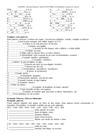 LIMONGI, Fernanda Papaterra. Manual PAPATERRA de Habilidades CognitivasI. Pancast. 8
FEM___ ___ ___ ___A (i, n) A___ ___L___ ___R (a, p)
___A___HO___ ___O (c, r) D___ ___ ___RGEN___E (e, t)
E___B___L___GE___ (a, m) ___EA___ ___A___E (d, l)
___ ___SOR___ ___M (e, d) V___ ___ ___OUR___ (a, s)
B___ ___ ___ ___LETA (c, i) ___ ___N___IBR___ (e, g)
B___ ___ ___ ___EIRO (a, g) S___U___ ___ ___E (a, d)
C___ ___O___IL___ (a, m) MI___TERI___ ___ ___(o, s)
___A___ ___EADO___ (b, r) R___ ___A___IV___ (o, t)
___ ___R___ ___LETA (b, o) ___H___ ___ ___LATE (c, o)
___AN___A___ ___(f, r) ___ ___R___U___TO (c, i)
C___BE___T___ ___(o, r)
Complete estas palavras:
Estas palavras começam e acabam com vogais. Com base nas definições à direita, complete as palavras:
A__ __ __ __A (usa-se para conseguir uma melhor imagem na T.V)
A__ __ __ __ __ __A (coloca-se no sofá para servir de encosto)
A__ __ __ __ __ __ __ __A (punção com agulha)
A__ __ __ __ __ __ __ __ __ __A (período da vida humana entre a infância e a idade adulta)
A__ __ __ __ __ __ __A (relógio de areia)
E__ __ __ __ __E (lugar onde se colocam livros ou outros objetos)
E__ __ __ __ __E (invisibilidade total ou parcial de um astro em determinadas ocasiões)
E__ __ __ __ __ __E (grande mamífero quadrúpede)
E__ __ __ __ __ __ __ __ __ __E (esquisito, excêntrico)
I__ __e (número de anos de alguém ou algo)
I__ __ __ __ __ __ __O (pessoa que mora em casa alugada, locatário)
I__ __ __ __ __ __ __ O (pessoa que não crê)
I__ __ __ __ __ __L (extraordinário, inacreditável, assombroso)
I__ __ __ __ __ __ __ __R (privar de movimentos)
O__ __ __O (muito gordo)
O__ __ __ __ __O (monumento alongado)
O__ __ __ __O (desocupado, indolente, que não faz nada)
O__ __ __ __O (grande extensão de água salgada)
O__ __ __ __O (contrário, inverso)
U__A (fruto da videira)
U__ __ __ __ __ __ __ __ __ __E (conjunto de faculdades de ensino superior)
U__ __ __ __ __E (que necessita ser feito com rapidez)
U__ __ __ __ __ __E (modelo de vestuário igual para todos os alunos, funcionários, etc)
U__ __O (voz lamentosa de cão ou lobo)
Formando Palavras, Palavras imbricadas
Formando palavras
Forme palavras juntando dois grupos de letras da lista abaixo. Estas palavras devem corresponder às
descrições. Para facilitar, vá riscando à medida em que as for utilizando.
GUE – CAB – PED – OTO – SAN – LAN – AÇO – CHE – EÇA – RIS
1 (parte superior do corpo)
2 (parte de alguma coisa)
3 (pequena refeição)
4 (prato à base da arroz)
5 (líquido que circula nas artérias e veias)
CAV – ENO – OVA – APA – ITO – PAL – VEN – GAR – ALO – ESC
1 (caldo de cana)
2 (utensílio para limpar ou escovar)
 
