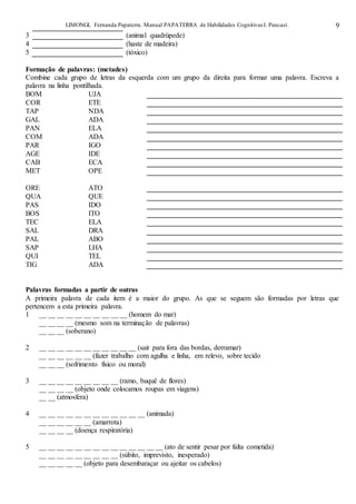 LIMONGI, Fernanda Papaterra. Manual PAPATERRA de Habilidades CognitivasI. Pancast. 9
3 (animal quadrúpede)
4 (haste de madeira)
5 (tóxico)
Formação de palavras: (metades)
Combine cada grupo de letras da esquerda com um grupo da direita para formar uma palavra. Escreva a
palavra na linha pontilhada.
BOM UJA
COR ETE
TAP NDA
GAL ADA
PAN ELA
COM ADA
PAR IGO
AGE IDE
CAB ECA
MET OPE
ORE ATO
QUA QUE
PAS IDO
BOS ITO
TEC ELA
SAL DRA
PAL ABO
SAP LHA
QUI TEL
TIG ADA
Palavras formadas a partir de outras
A primeira palavra de cada item é a maior do grupo. As que se seguem são formadas por letras que
pertencem a esta primeira palavra.
1 __ __ __ __ __ __ __ __ __ __ (homem do mar)
__ __ __ __ (mesmo som na terminação de palavras)
__ __ __ (soberano)
2 __ __ __ __ __ __ __ __ __ __ __ (sair para fora das bordas, derramar)
__ __ __ __ __ __ (fazer trabalho com agulha e linha, em relevo, sobre tecido
__ __ __ (sofrimento físico ou moral)
3 __ __ __ __ __ __ __ __ __ (ramo, buquê de flores)
__ __ __ __ (objeto onde colocamos roupas em viagens)
__ __ (atmosfera)
4 __ __ __ __ __ __ __ __ __ __ __ __ (animada)
__ __ __ __ __ __ (amarrota)
__ __ __ __ (doença respiratória)
5 __ __ __ __ __ __ __ __ __ __ __ __ __ __ (ato de sentir pesar por falta cometida)
__ __ __ __ __ __ __ __ __ (súbito, imprevisto, inesperado)
__ __ __ __ __ (objeto para desembaraçar ou ajeitar os cabelos)
 