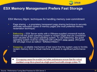 ESX Memory Management Prefers Fast Storage ESX Memory Mgmt. techniques for handling memory over-commitment: Page sharing  -- a  proprietary transparent page sharing technique to securely eliminate redundant copies of memory pages (the most preferred memory reclamation technique) Ballooning  -- ESX Server works with a VMware-supplied vmmemctl module loaded into the guest operating system to reclaim pages that are considered least valuable by the guest operating system. To use ballooning, the guest operating system must be configured with sufficient  swap space . (the guest OS will page in/out as balloon “deflates/inflates”) Swapping  --a reliable mechanism of last resort that the system uses to forcibly reclaim memory from a virtual machine and  leads to significant performance hit . Source:  Performance Tuning Best Practices for ESX Server 3 