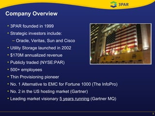 Company Overview 3PAR founded in 1999 Strategic investors include:  Oracle, Veritas, Sun and Cisco Utility Storage launched in 2002 $170M annualized revenue  Publicly traded (NYSE:PAR) 500+ employees Thin Provisioning pioneer  No. 1 Alternative to EMC for Fortune 1000 (The InfoPro) No. 2 in the US hosting market (Gartner) Leading market visionary  5 years running  (Gartner MQ) 