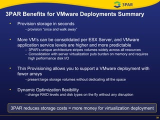3PAR Benefits for VMware Deployments Summary Provision storage in seconds - provision “once and walk away” More VM’s can be consolidated per ESX Server, and VMware application service levels are higher and more predictable   -  3PAR’s unique architecture stripes volumes widely across all resources -  Consolidation with server virtualization puts burden on memory and requires   high performance disk I/O Thin Provisioning allows you to support a VMware deployment with fewer arrays - present large storage volumes without dedicating all the space Dynamic Optimization flexibility - change RAID levels and disk types on the fly without any disruption  3PAR reduces storage costs = more money for virtualization deployment 