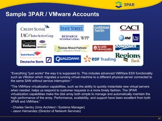 Sample 3PAR / VMware Accounts “ Everything "just works" the way it is supposed to. This includes advanced VMWare ESX functionality such as VMotion which migrates a running virtual machine to a different physical server connected to the same SAN without service interruption.“ "The VMWare virtualization capabilities, such as the ability to quickly instantiate new virtual servers when needed, helps us respond to customer requests in a more timely fashion. The 3PAR virtualization capabilities make the disk array both simple to manage and automatically maintain the high performance of the array. Performance, availability, and support have been excellent from both 3PAR and VMWare.“  Charles Gentry (Unix Architect / Systems Manager) - Jason Hernandez (Director of Network Services) 