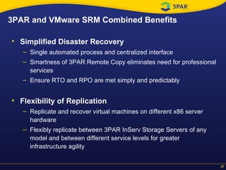 Simplified Disaster Recovery Single automated process and centralized interface Smartness of 3PAR Remote Copy eliminates need for professional services Ensure RTO and RPO are met simply and predictably Flexibility of Replication   Replicate and recover virtual machines on different x86 server hardware Flexibly replicate between 3PAR InServ Storage Servers of any model and between different service levels for greater infrastructure agility 3PAR and VMware SRM Combined Benefits  