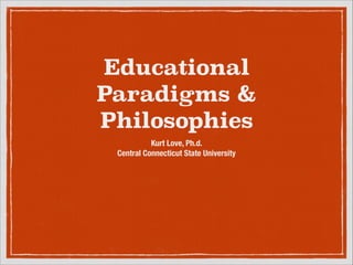 EDUCATIONAL
PARADIGMS &
PHILOSOPHIES
Kurt Love, Ph.d.
Central Connecticut State University
 