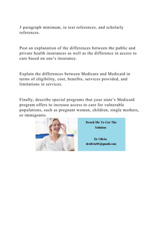 3 paragraph minimum, in text references, and scholarly
references.
Post an explanation of the differences between the public and
private health insurances as well as the difference in access to
care based on one’s insurance.
Explain the differences between Medicare and Medicaid in
terms of eligibility, cost, benefits, services provided, and
limitations in services.
Finally, describe special programs that your state’s Medicaid
program offers to increase access to care for vulnerable
populations, such as pregnant women, children, single mothers,
or immigrants.
 