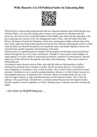 Willy Russell s Use Of Political Satire In Educating Rita
Willy Russell, a famous playwright presents this two character dramatic piece following the story
of Susan White, a 26 year old working class woman, with a passion for education and self
discovery. She strives to be a certified member of the middle class, believing that education is the
key to gaining more choices in life. By changing her name to Rita , after the author Rita Mae
Brown, she hopes to breach the limitations of her class, and progress further with the help of her
tutor Frank, under the illusion that educationwill set her free. Directly reflecting the society in 1985,
when the playis set, Russell through the use of political satire, and simple slapstick, conveys the
social division, gender inequality and stereotypes in this play.
Political satire is a significant part of comedy with the purpose of ridiculing social and political
failures through the use of wit, irony, and humour. Though it is also used to evoke laughter, its
main purpose is to mock, deride or expose the government s guileful or wicked motives. Russell
makes use of this effectively through the entire play, from beginning ... Show more content on
Helpwriting.net ...
According to many theorists such as Plato, who said that what we find amusing in artifice
(construct) is precisely that we despise in reality. By this he means that we, as an audience,
enjoy laughing at or mocking is why we hate in reality. This is where Frank s alcoholism comes
into play. Alcoholism is not a socially accepted tendency, however, we find it funny because it is
unacceptable behaviour. In addition to this. Aristotle s theory of comedy backs this up, as he
said we laugh at inferior or ugly individual because we feel superior to them. This is why the
audience will accept Frank s alcoholism in a comedic manner because the feel superior to him.
Overall, equality is shown regardless, as Frank s drinking issue is satirical, basically mocking the
higher
... Get more on HelpWriting.net ...
 
