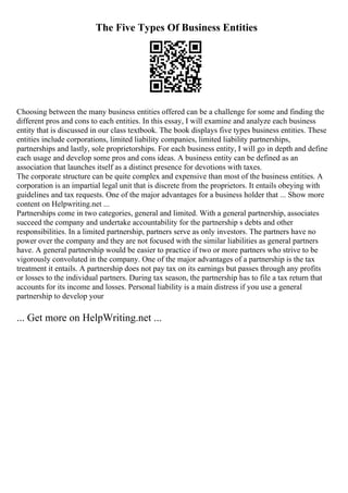 The Five Types Of Business Entities
Choosing between the many business entities offered can be a challenge for some and finding the
different pros and cons to each entities. In this essay, I will examine and analyze each business
entity that is discussed in our class textbook. The book displays five types business entities. These
entities include corporations, limited liability companies, limited liability partnerships,
partnerships and lastly, sole proprietorships. For each business entity, I will go in depth and define
each usage and develop some pros and cons ideas. A business entity can be defined as an
association that launches itself as a distinct presence for devotions with taxes.
The corporate structure can be quite complex and expensive than most of the business entities. A
corporation is an impartial legal unit that is discrete from the proprietors. It entails obeying with
guidelines and tax requests. One of the major advantages for a business holder that ... Show more
content on Helpwriting.net ...
Partnerships come in two categories, general and limited. With a general partnership, associates
succeed the company and undertake accountability for the partnership s debts and other
responsibilities. In a limited partnership, partners serve as only investors. The partners have no
power over the company and they are not focused with the similar liabilities as general partners
have. A general partnership would be easier to practice if two or more partners who strive to be
vigorously convoluted in the company. One of the major advantages of a partnership is the tax
treatment it entails. A partnership does not pay tax on its earnings but passes through any profits
or losses to the individual partners. During tax season, the partnership has to file a tax return that
accounts for its income and losses. Personal liability is a main distress if you use a general
partnership to develop your
... Get more on HelpWriting.net ...
 