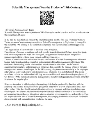 Scientific Management Was the Product of 19th Century...
1st Formal, Assessed, Essay Topic:
Scientific Management was the product of 19th Century industrial practices and has no relevance to
the present day. Discuss.
In the past the man has been first; in the future the system must be first said Frederick Winslow
Taylor, creator of a new managementtheory: Scientific management or Taylorism. It emerged in
the end of the 19th century in the industrial context and was experimented and then applied in
plants.
This organisation of the workflow is based on some principles.
First, the use of science to evaluate each task in order to establish scientific laws about how to do
each particular part of the work. The managers, using time and motion studies and precise
measurements of the ... Show more content on Helpwriting.net ...
The use of robotic and new techniques leads to a refinement of scientific management where the
human factor is not denied anymore but instrumentalized to achieve economic objectives. The
evolution of the society, social relationships, improvement in education... has influenced
organizational structures and management principles. For example, the balance of power between
managers and workers has changed. In the 19th century, the power was essentially in the employer
side whereas today, particularly with the emergence of unions, it is quite balanced. The rise in
workforce s education and standard of living has resulted in much more demanding employees (C.
GrГ¶nroos, 1994). Historical scientific management is therefore not appropriate anymore, either for
its aims or for its principles.
However, taylorism is still the origin of everything, it is firstly continued by Fordism with the
assembly line and real mass production, going to an upper level of work organization and a new
salary policy (5$ a day=double salary) allowing workers to consume and thus stimulating mass
consumption. We can talk about fordist compromise based on the distribution of the value added
advantageous for employees. It implies a win win situation between employees and employer. Ford
has improved social part of scientific management, encouraging workers to work more. Fordism is
also associated with standardization, producing the same
... Get more on HelpWriting.net ...
 
