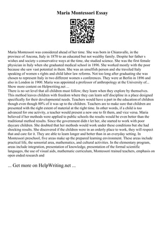 Maria Montessori Essay
Maria Montessori was considered ahead of her time. She was born in Chiaravalle, in the
province of Ancona, Italy in 1870 to an educated but not wealthy family. Despite her father s
wishes and society s conservative ways at the time, she studied science. She was the first female
physician in Italy when she graduated medical school in 1896. She worked mostly with the poor
because she saw vast potential in them. She was an unselfish person and she traveled Italy
speaking of women s rights and child labor law reforms. Not too long after graduating she was
chosen to represent Italy in two different women s conferences. They were at Berlin in 1896 and
also in London in 1900. Maria was appointed a professor of anthropology at the University of...
Show more content on Helpwriting.net ...
There is no set level that all children must follow; they learn when they explore by themselves.
This method leaves children with freedom where they can learn self discipline in a place designed
specifically for their developmental needs. Teachers would have a part in the education of children
though even though 80% of it was up to the children. Teachers are to make sure that children are
presented with the right extent of material at the right time. In other words, if a child is too
advanced for one activity, a teacher would present a new one to fit them, and vice versa. Maria
believed if her methods were applied to public schools the results would be even better than the
traditional method results. Since the government didn t let her, she started to work with poor
daycare children. She doubted that her methods would work under these conditions but she had
shocking results. She discovered if the children were in an orderly place to work, they will respect
that and care for it. They are able to learn longer and better than in an everyday setting. In
Montessori preschool, five areas make up the prepared learning environment. These areas include
practical life, the sensorial area, mathematics, and cultural activities. In the elementary program,
areas include integration, presentation of knowledge, presentation of the formal scientific
languages, the use of visual aids, mathematic curriculum, Montessori trained teachers, emphasis on
open ended research and
... Get more on HelpWriting.net ...
 