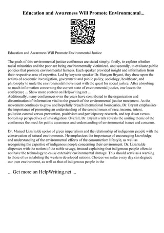 Education and Awareness Will Promote Environmental...
Education and Awareness Will Promote Environmental Justice
The goals of this environmental justice conference are stated simply: firstly, to explore whether
racial minorities and the poor are being environmentally victimized, and secondly, to evaluate public
policies that promote environmental fairness. Each speaker provided insight and information from
their respective area of expertise. Led by keynote speaker Dr. Bunyan Bryant, they drew upon the
realms of academic investigation, government and public policy, sociology, healthcare, and
philosophy to unite the environmental movement with the quest for social justice. After absorbing
so much information concerning the current state of environmental justice, one leaves the
conference ... Show more content on Helpwriting.net ...
Additionally, many conferences over the years have contributed to the organization and
dissemination of information vital to the growth of the environmental justice movement. As the
movement continues to grow and hopefully breach international boundaries, Dr. Bryant emphasizes
the importance of promoting an understanding of the central issues of race, income, intent,
pollution control versus prevention, positivism and participatory research, and top down versus
bottom up perspectives of investigation. Overall, Dr. Bryant s talk reveals the uniting theme of the
conference the need for public awareness and understanding of environmental issues and concerns.
Dr. Manuel Lizarralde spoke of green imperialism and the relationship of indigenous people with the
conservation of natural environments. He emphasizes the importance of encouraging knowledge
and understanding of the environmental effects of the consumerism lifestyle, as well as
recognizing the expertise of indigenous people concerning their environment. Dr. Lizarralde
dispenses with the notion of the noble savage, instead explaining that indigenous people often do
not have the technology to cause extensive environmental damage. This should serve as a warning
to those of us inhabiting the western developed nations. Choices we make every day can degrade
our own environment, as well as that of indigenous people in the
... Get more on HelpWriting.net ...
 