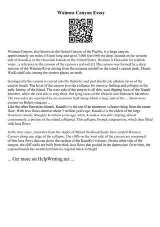 Waimea Canyon Essay
Waimea Canyon, also known as the Grand Canyon of the Pacific, is a large canyon,
approximately ten miles (16 km) long and up to 3,000 feet (900 m) deep, located on the western
side of KauaК»i in the Hawaiian Islands of the United States. Waimea is Hawaiian for reddish
water , a reference to the erosion of the canyon s red soil.[1] The canyon was formed by a deep
incision of the Waimea River arising from the extreme rainfall on the island s central peak, Mount
WaiК»aleК»ale, among the wettest places on earth.
Geologically the canyon is carved into the tholeiitic and post shield calc alkaline lavas of the
canyon basalt. The lavas of the canyon provide evidence for massive faulting and collapse in the
early history of the island. The west side of the canyon is all thin, west dipping lavas of the Napali
Member, while the east side is very thick, flat lying lavas of the Olokele and Makaweli Members.
The two sides are separated by an enormous fault along which a large part of the ... Show more
content on Helpwriting.net ...
Like the other Hawaiian islands, KauaК»i is the top of an enormous volcano rising from the ocean
floor. With lava flows dated to about 5 million years ago, KauaК»i is the oldest of the large
Hawaiian islands. Roughly 4 million years ago, while KauaК»i was still erupting almost
continuously, a portion of the island collapsed. This collapse formed a depression, which then filled
with lava flows.
In the time since, rainwater from the slopes of Mount WaiК»aleК»ale have eroded Waimea
Canyon along one edge of the collapse. The cliffs on the west side of the canyon are composed
of thin lava flows that ran down the surface of the KauaК»i volcano. On the other side of the
canyon, the cliff walls are built from thick lava flows that pooled in the depression. Over time, the
exposed basalt has weathered from its original black to bright
... Get more on HelpWriting.net ...
 