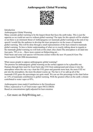 Anthropogenic Global Warming
Introduction
Anthropogenic Global Warming
Many consider global warming to be the largest threat that faces the earth today. This is just the
opposite as we could not survive without global warming! The topic for this speech will be whether
or not there is an imminent threat of Anthropogenic (or manmade global warming) at the end of my
speech I would like the audience to develop the truce perspective on the issues of manmade
global warming. This will be done through a small representation of the facts related to manmade
global warming. To have a better understanding of what we re exactly talking about in regards to
the manmade global warming we will look at this chart. (See chart) The atmosphere is divided into
four parts, 78% is in ... Show more content on Helpwriting.net ...
Polar bears and some seal species will become extinct within the next 10 years(Al Gore The
Inconvenient Truth 2006 documentary)
What causes people to oppose anthropogenic global warming?
The premise for anthropogenic global warming on the surface appears to be a plausible one.
Humans through their need for fossil fuels take CO2 from underground and release it into the
atmosphere where the sun s ray s heat the CO2 gases and generate more heat, the more CO2 we
put into the atmosphere, the more the planet warms up. The fact is if we add up all of the
manmade CO2 gases the percentages are quite small. We can see this percentage in the chart below
as 1.0% of manmade contribution to global warming. With the greatest effect on the earth s climate
contributed to water vapor at 95%.
Anthropogenic (man made) Contribution to the Greenhouse
Effect, expressed as % of Total (water vapor INCLUDED)
Based on concentrations (ppb) adjusted for heat retention
... Get more on HelpWriting.net ...
 