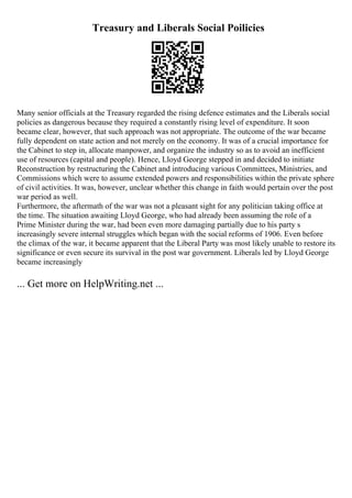 Treasury and Liberals Social Poilicies
Many senior officials at the Treasury regarded the rising defence estimates and the Liberals social
policies as dangerous because they required a constantly rising level of expenditure. It soon
became clear, however, that such approach was not appropriate. The outcome of the war became
fully dependent on state action and not merely on the economy. It was of a crucial importance for
the Cabinet to step in, allocate manpower, and organize the industry so as to avoid an inefficient
use of resources (capital and people). Hence, Lloyd George stepped in and decided to initiate
Reconstruction by restructuring the Cabinet and introducing various Committees, Ministries, and
Commissions which were to assume extended powers and responsibilities within the private sphere
of civil activities. It was, however, unclear whether this change in faith would pertain over the post
war period as well.
Furthermore, the aftermath of the war was not a pleasant sight for any politician taking office at
the time. The situation awaiting Lloyd George, who had already been assuming the role of a
Prime Minister during the war, had been even more damaging partially due to his party s
increasingly severe internal struggles which began with the social reforms of 1906. Even before
the climax of the war, it became apparent that the Liberal Party was most likely unable to restore its
significance or even secure its survival in the post war government. Liberals led by Lloyd George
became increasingly
... Get more on HelpWriting.net ...
 