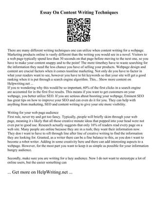 Essay On Content Writing Techniques
There are many different writing techniques one can utilize when content writing for a webpage.
Marketing products online is vastly different than the writing you would see in a novel. Visitors to
a web page typically spend less than 30 seconds on that page before moving to the next one, so you
have to make your content snappy and to the point! The more timethey have to waste searching for
the information they need the less chance you have of selling your products. Webpage design and
content are crucial factors when it comes toonline marketing. Not only do you have to factor in
what your readers want to see, however you have to hit keywords so that your site will get a good
ranking when it is put through a search engine algorithm. This... Show more content on
Helpwriting.net ...
If you re wondering why this would be so important, 60% of the first clicks in a search engine
are accounted for in the first five results. This means if you want to get customers on your
webpage, you better utilize SEO. If you are serious about boosting your webpage, Eminent SEO
has great tips on how to improve your SEO and can even do it for you. They can help with
anything from marketing, SEO and content writing to give your site more visibility.
Writing for your web page audience
First rule, never try and get too fancy. Typically, people will briefly skim through your web
page, meaning it s likely that all those creative minute ideas that popped into your head were not
even put to good use. Research actually suggests that only 16% of readers read every page on a
web site. Many people are online because they are in a rush; they want their information now.
They don t want to have to sift through line after line of creative writing to find the information
they are looking for. Granted, as a writer there can be a fine balance to this, as you don t want to
become a robot writer. Adding in some creativity here and there can add interesting aspects to a
webpage. However, for the most part you want to keep it as simple as possible for your information
hungry audience.
Secondly, make sure you are writing for a lazy audience. Now I do not want to stereotype a lot of
online users, but the easier something can
... Get more on HelpWriting.net ...
 